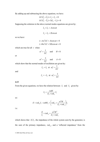 By adding up and subtracting the above equations, we have: 
© 2008 John Wiley & Sons, Ltd 
&& && 
LC I I I I 
( + ) + + = 
0 
a b a b 
&& && 
LC I I I I 
( − ) + 3( − ) = 
0 
a b a b 
Supposing the solutions to the above normal modes equations are given by: 
I I A t a b + = cosω 
I I B t a b − = cosω 
so we have: 
2 
A LC A t 
ω ω 
( ) cos 0 
− ω + ω 
= 
B 2 
LC B t 
( − + 3 ) cos = 
0 
which are true for all t when 
ω 2 = 1 and B = 0 
LC 
or 
ω 2 = 3 and A = 0 
LC 
which show that the normal modes of oscillation are given by: 
a b I = I at 
2 1 
1 ω = 
LC 
and 
a b I = −I at 
2 3 
2 ω = 
LC 
4.13 
From the given equations, we have the relation between 1 I and 2 I given by: 
1 
I i M 
ω 
+ 
2 I 
Z i L 
2 
s ω 
= 
so: 
1 
⎛ 
E i L I i MI i L M 
p p 2 
⎟⎠ 
⎟ 2 
1 2 I 
Z i L 
s 
⎞ 
⎜ ⎜⎝ 
+ 
= − = + 
ω 
ω 
ω ω ω 
i.e. 
p Z i L 
s 
i L M 
E 
I 
ω 
ω 
ω 
+ 
= + 
2 
2 2 
1 
which shows that 1 E I , the impedance of the whole system seen by the generator, is 
the sum of the primary impedance, p iωL , and a ‘reflected impedance’ from the 
 