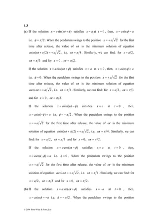 1.3 
(a) If the solution x = asin(ωt +φ ) satisfies x = a at t = 0 , then, x = asinφ = a 
i.e. φ =π 2 . When the pendulum swings to the position x = + a 2 for the first 
time after release, the value of ωt is the minimum solution of equation 
asin(ωt +π 2) = + a 2 , i.e. ωt =π 4 . Similarly, we can find: for x = a 2 , 
ωt =π 3 and for x = 0 , ωt =π 2 . 
If the solution x = acos(ωt +φ ) satisfies x = a at t = 0 , then, x = a cosφ = a 
i.e. φ = 0 . When the pendulum swings to the position x = + a 2 for the first 
time after release, the value of ωt is the minimum solution of equation 
acosωt = + a 2 , i.e. ωt =π 4 . Similarly, we can find: for x = a 2 , ωt =π 3 
and for x = 0, ωt =π 2 . 
If the solution x = asin(ωt −φ ) satisfies x = a at t = 0 , then, 
x = asin(−φ ) = a i.e. φ = −π 2 . When the pendulum swings to the position 
x = + a 2 for the first time after release, the value of ωt is the minimum 
solution of equation asin(ωt +π 2) = + a 2 , i.e. ωt =π 4 . Similarly, we can 
find: for x = a 2 , ωt =π 3 and for x = 0 , ωt =π 2 . 
If the solution x = a cos(ωt −φ ) satisfies x = a at t = 0 , then, 
x = a cos(−φ ) = a i.e. φ = 0 . When the pendulum swings to the position 
x = + a 2 for the first time after release, the value of ωt is the minimum 
solution of equation acosωt = + a 2 , i.e. ωt =π 4 . Similarly, we can find: for 
x = a 2 , ωt =π 3 and for x = 0 , ωt =π 2 . 
(b) If the solution x = asin(ωt +φ ) satisfies x = −a at t = 0 , then, 
x = asinφ = −a i.e. φ = −π 2 . When the pendulum swings to the position 
© 2008 John Wiley & Sons, Ltd 
 