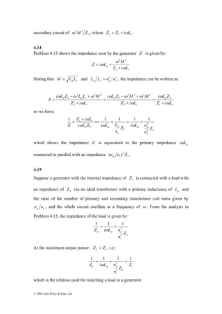 secondary circuit of ω2M2 Zs , where s s Z = Z + iωL 2 . 
4.14 
Problem 4.13 shows the impedance seen by the generator Z is given by: 
i ω L Z − ω L L + 
ω 
M 
Z i L 
2 1 1 1 1 1 
© 2008 John Wiley & Sons, Ltd 
p Z i L 
s 
Z i L M 
ω 
ω 
ω 
+ 
= + 
2 
2 2 
Noting that p s M = L L and 2 2 
p s p s L L = n n , the impedance can be written as: 
s 
i L Z 
p 
i ω L Z − ω M + 
ω 
M 
s 
p 
s 
p p s 
Z i L 
Z i L 
Z i L 
Z 
ω 
ω 
ω 
ω 
+ 
= 
+ 
= 
+ 
= 
2 
2 
2 
2 2 2 2 
2 
2 
2 2 2 
2 
so we have: 
2 
s == + = + 
p p 
2 2 
Z i L n 
L 
2 
ω 
p 2 
p p 
Z 
n 
i L Z i L L 
Z 
s 
s 
+ 
= 
ω ω ω 
which shows the impedance Z is equivalent to the primary impedance iωL 
p connected in parallel with an impedance (n n )2Z . 
p s 2 
4.15 
Suppose a generator with the internal impedance of 1 Z is connected with a load with 
an impedance of 2 Z via an ideal transformer with a primary inductance of p L and 
the ratio of the number of primary and secondary transformer coil turns given by 
p s n n , and the whole circuit oscillate at a frequency of ω . From the analysis in 
Problem 4.13, the impedance of the load is given by: 
1 1 1 
2 
L p p 
Z 
n 
2 2 
Z i L n 
s 
= + 
ω 
At the maximum output power: 1 Z Z L = , i.e.: 
1 1 1 1 
1 
= + = 
ω 
2 
L p p 
2 2 
Z 
Z i L n 
Z 
n 
s 
which is the relation used for matching a load to a generator. 
 