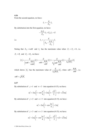 4.16 
From the second equation, we have: 
I E 
I E ≤ = 
M R R 
2 i M R R 
2 2 
⎡ 
− = ⎥⎦⎤ 
2 1 2 
π 
= ⎡ − 
2 
1 (2 2) 
ω ω − = ⎥⎦ 
⎡ 
+ = ⎥⎦ 
π 
2 1 cos 3 2 ω 1 2 
ω 
= ⎡ − 
2 
1 (2 2) 
ω ω + = ⎥⎦ 
© 2008 John Wiley & Sons, Ltd 
2 
I Z 
2 
I 
1 Z 
M 
= − 
By substitution into the first equation, we have: 
I Z I E 
Z Z 
− 1 2 
+ = 2 2 
Z 
M 
M 
2 I 
i.e. 1 
Z Z Z 
M ⎟ ⎟⎠ 
1 2 
Z 
I E 
M 
⎞ 
⎛ 
⎜ ⎜⎝ 
− 
= 
Noting that Z i M M = ω and 2 I has the maximum value when 0 1 2 X = X = , i.e. 
1 1 Z = R and 2 2 Z = R , we have: 
1 
1 2 
1 
M R R 
1 2 
1 
1 2 
1 
1 2 
I 
R R 
M 
I E 
M 
I E 
i M 
+ 
= 
− 
= 
ω 
ω ω 
ω 
ω 
ω 
E , when 
which shows 2 I has the maximum value of 1 
1 2 2 
I 
R R 
M R R 
ω = 1 2 , i.e. 
M 
ω 
1 2 ωM = R R 
4.17 
By substitution of j = 1 and n = 3 into equation (4.15), we have: 
2 
0 
2 
0 
2 
0 
2 1 cos ω ω 
2 
4 
⎤ 
⎢⎣ 
⎢⎣ 
By substitution of j = 2 and n = 3 into equation (4.15), we have: 
2 1 cos 2 ω 
2 
0 
π 
= ⎡ − 
2 
2 
2 
1 0 
ω ω = ⎥⎦ 
4 
⎤ 
⎢⎣ 
By substitution of j = 3 and n = 3 into equation (4.15), we have: 
2 
0 
2 
0 
2 
0 
2 
4 
⎤ 
⎢⎣ 
⎤ 
⎢⎣ 
 
