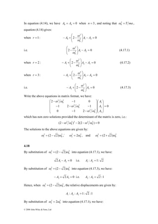 In equation (4.14), we have 0 4 0 A = A = when n = 3 , and noting that 2 = T ma 
2 1 0 
⎛ 
2 
1 ω = (2 − 2)ω ,` 2 
2 
1 ω = (2 − 2)ω into equation (4.17.1), we have: 
2 
1 ω = (2 − 2)ω into equation (4.17.3), we have: 
2 
1 ω = (2 − 2)ω , the relative displacements are given by: 
2 
2 ω = 2ω into equation (4.17.1), we have: 
© 2008 John Wiley & Sons, Ltd 
0 ω 
, 
equation (4.14) gives: 
⎛ 
when r 1: ω 
2 
= 2 0 2 1 2 
− = 0 0 
⎟⎠ 
⎟ ⎞ 
⎜ ⎜⎝ 
− A + − A A 
ω 
⎛ 
2 
⎞ 
− A A 
ω (4.17.1) 
i.e. 2 0 2 1 2 
0 
= − ⎟ ⎟⎠ 
⎜ ⎜⎝ 
ω 
2 
⎛ 
ω (4.17.2) 
1 = − ⎟ ⎟⎠ 
when r = 2 : 2 0 2 2 3 
0 
⎞ 
⎜ ⎜⎝ 
− A + − A A 
ω 
2 
⎛ 
ω 
2 = − ⎟ ⎟⎠ 
when r = 3: 2 0 2 3 4 
0 
⎞ 
⎜ ⎜⎝ 
− A + − A A 
ω 
2 
⎛ 
ω (4.17.3) 
2 = ⎟ ⎟⎠ 
i.e. 2 0 2 3 
0 
⎞ 
⎜ ⎜⎝ 
− A + − A 
ω 
Write the above equations in matrix format, we have: 
0 
− − 
1 2 1 
− − − 
0 1 2 
A 
1 
A 
2 
3 
2 
0 
2 
2 
0 
2 
2 
0 
2 
= 
⎞ 
⎟ ⎟ ⎟ 
⎠ 
⎞ 
⎛ 
⎟ ⎟ ⎟ 
⎜ ⎜ ⎜ 
⎝ 
⎠ 
⎜ ⎜ ⎜ 
⎝ 
− − 
A 
ω ω 
ω ω 
ω ω 
which has non zero solutions provided the determinant of the matrix is zero, i.e.: 
(2 −ω 2 ω ) − 2(2 −ω ω 2 ) = 
0 
0 
2 3 2 
0 
The solutions to the above equations are given by: 
2 
0 
ω 2 
= 2ω , and 2 
2 0 
ω 2 
= (2 + 2)ω 
1 0 
4.18 
By substitution of 2 
0 
2 0 1 2 A − A = i.e. : 1: 2 1 2 A A = 
By substitution of 2 
0 
2 0 2 3 − A + A = i.e. : 2 :1 2 3 A A = 
Hence, when 2 
0 
: : 1: 2 :1 1 2 3 A A A = 
By substitution of 2 
0 
 