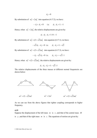 2 
2 ω = 2ω into equation (4.17.2), we have: 
2 
2 ω = 2ω , the relative displacements are given by: 
2 
2 ω = (2 + 2)ω into equation (4.17.1), we have: 
2 
1 ω = (2 + 2)ω into equation (4.17.3), we have: 
2 
1 ω = (2 + 2)ω , the relative displacements are given by: 
ω 2 = (2 − 2)ω 2 
2 
0 
© 2008 John Wiley & Sons, Ltd 
A2 = 0 
By substitution of 2 
0 
0 1 3 − A + A = i.e. : 1: 1 1 3 A A = − 
Hence, when 2 
0 
: : 1: 0 : 1 1 2 3 A A A = − 
By substitution of 2 
0 
2 0 1 2 − A − A = i.e. : 1: 2 1 2 A A = − 
By substitution of 2 
0 
2 0 2 3 − A − A = i.e. : 2 :1 2 3 A A = − 
Hence, when 2 
0 
: : 1: 2 :1 1 2 3 A A A = − 
The relative displacements of the three masses at different normal frequencies are 
shown below: 
ω 2 = 2ω 2 
0 
ω 2 = (2 + 2)ω 
0 
As we can see from the above figures that tighter coupling corresponds to higher 
frequency. 
4.19 
Suppose the displacement of the left mass m is x , and that of the central mass M 
is y , and that of the right mass m is z . The equations of motion are given by: 
 