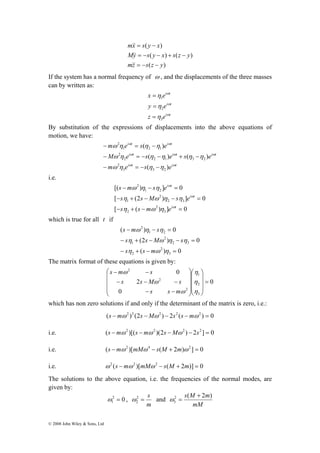 − = − 
− = − − + − 
© 2008 John Wiley & Sons, Ltd 
mx s y x 
( ) 
= − 
&& 
My s y x s z y 
( ) ( ) 
= − − + − 
&& 
mz s z y 
( ) 
= − − 
&& 
If the system has a normal frequency of ω , and the displacements of the three masses 
can by written as: 
i t 
ω 
i t 
x η 
e 
1 
= 
y e 
ω 
i t 
η 
2 
= 
z e 
ω 
η 
3 
= 
By substitution of the expressions of displacements into the above equations of 
motion, we have: 
i t i t 
ω ω 
m e s e 
( ) 
ω η η η 
i t i t i t 
ω ω ω 
M e s e s e 
( ) ( ) 
ω η η η η η 
i t i t 
ω ω 
m e s e 
( ) 
ω η η η 
3 3 2 
2 
2 2 1 3 2 
2 
1 2 1 
2 
− = − − 
i.e. 
s m s e 
[( − ω ) η − η 
] = 
0 
s s M s e 
[ − η + (2 − ω ) η − η 
] = 
0 
i t 
[ ( ) ] 0 
3 
2 
2 
2 3 
2 
1 
1 2 
2 
− + − = 
i t 
i t 
s s m e 
ω 
ω 
ω 
η ω η 
which is true for all t if 
s m s 
( − ω ) η − η 
= 
0 
s s M s 
(2 ) 0 
− η + − ω η − η 
= 
s s m 
( ) 0 
3 
2 
2 
2 3 
2 
1 
1 2 
2 
− η + − ω η 
= 
The matrix format of these equations is given by: 
0 
s − m − 
s 
s s M s 
− − − 
0 
2 
0 
η 
1 
η 
2 
3 
2 
2 
2 
= 
⎞ 
⎟ ⎟ ⎟ 
⎠ 
⎞ 
⎛ 
⎟ ⎟ ⎟ 
⎜ ⎜ ⎜ 
⎝ 
⎠ 
⎛ 
⎜ ⎜ ⎜ 
⎝ 
− − 
η 
ω 
ω 
ω 
s s m 
which has non zero solutions if and only if the determinant of the matrix is zero, i.e.: 
(s −mω2 )2 (2s −Mω 2 ) − 2s2 (s −mω2 ) = 0 
i.e. (s −mω2 )[(s −mω 2 )(2s −Mω 2 ) − 2s2 ] = 0 
i.e. (s −mω2 )[mMω 4 − s(M + 2m)ω 2 ] = 0 
i.e. ω2 (s −mω2 )[mMω 2 − s(M + 2m)] = 0 
The solutions to the above equation, i.e. the frequencies of the normal modes, are 
given by: 
2 0 
1 ω = , 
2 = s 
m 
2 ω 
and 
2 s(M + 
2m) 
3 
mM 
ω = 
 