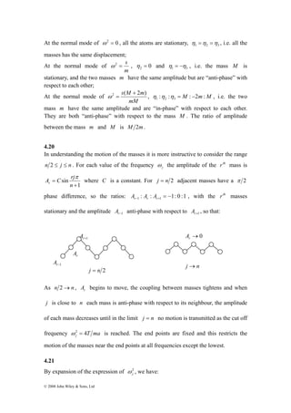 At the normal mode of ω2 = 0 , all the atoms are stationary, 1 2 3 η =η =η , i.e. all the 
masses has the same displacement; 
At the normal mode of 
A C rj r 
© 2008 John Wiley & Sons, Ltd 
ω2 = s , 0 2 η = and 1 3 η = −η , i.e. the mass M is 
m 
stationary, and the two masses m have the same amplitude but are “anti-phase” with 
respect to each other; 
At the normal mode of 
2 s(M + 2m) 
ω = , : : M : 2m:M 1 2 3 η η η = − , i.e. the two 
mM 
mass m have the same amplitude and are “in-phase” with respect to each other. 
They are both “anti-phase” with respect to the mass M . The ratio of amplitude 
between the mass m and M is M 2m. 
4.20 
In understanding the motion of the masses it is more instructive to consider the range 
n 2 ≤ j ≤ n . For each value of the frequency j ω 
the amplitude of the rth mass is 
1 
sin 
+ 
= 
n 
π 
where C is a constant. For j = n 2 adjacent masses have a π 2 
phase difference, so the ratios: : : 1: 0 :1 1 1 = − r− r r+ A A A , with the rth masses 
stationary and the amplitude r−1 A anti-phase with respect to r+1 A , so that: 
2j ω 
As n 2→n , A begins to move, the coupling between masses tightens and when 
r j is close to n each mass is anti-phase with respect to its neighbour, the amplitude 
of each mass decreases until in the limit j = n no motion is transmitted as the cut off 
frequency ω 2 = 4 T ma is reached. The end points are fixed and this restricts the 
j motion of the masses near the end points at all frequencies except the lowest. 
4.21 
By expansion of the expression of , we have: 
→0 r A 
j →n 
r+1 A 
r−1 A 
r A 
j = n 2 
 