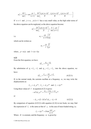2 1 cos 2 4 6 
2 ⎛ 
j n j n j n 
( 1) 
( 1) 
T 
2 ( 1) 
j 
T 
= − L 
© 2008 John Wiley & Sons, Ltd 
⎤ 
⎥⎦ 
⎡ 
⎢⎣ 
− 
+ 
+ 
+ 
− 
+ 
⎞ 
= ⎟⎠ 
⎜⎝ 
+ 
6! 
4! 
2! 
1 
ma 
n 
ma 
j 
π π π π 
ω 
If n >> 1 and j << n , jπ n +1 has a very small value, so the high order terms of 
the above equation can be neglected, so the above equation become: 
2 2 
2 
⎡ + 
j n T 
T 
2 ( 1) 
⎛ 
⎤ 
j 
2! 1 
⎞ 
⎟⎠ 
⎜⎝ 
+ 
= ⎥⎦ 
⎢⎣ 
= 
n 
ma 
ma 
j 
π π 
ω 
i.e. 
T 
ma 
j 
j +1 
n 
= 
π 
ω 
which can be written as: 
ω T 
ρ 
j 
π 
l 
j = 
where, ρ = m a and l = (n +1)a 
4.22 
From the first equation, we have: 
LI && qr & − qr 
& 
C 
r 
= − 
− 
1 
1 
By substitution of r r r q = I − I & −1 and −1 −2 −1 = − r r r q& I I into the above equation, we 
have: 
LI Ir Ir Ir 
&& 2 (4.22.1) 
C 
r 
− + 
= − − 
− 
2 1 
1 
If, in the normal mode, the currents oscillate at a frequency ω , we may write the 
displacements as: 
= i t 
, i t 
−2 −2 r r I A e ω 
−1 −1 = and i t 
r r I A e ω 
r rI = A e ω 
Using these values of I in equation (4.22.1) gives: 
ω 2 LA e i ω t A − 2 
A + 
A r r r i ω 
t 
r e 
− = − − 
C 
− 
2 1 
1 
or 
2 
− A + (2 − LCω ) A − A = 0 (4.22.2) 
r− 2 r− 1 
r By comparison of equation (4.22.2) with equation (4.14) in text book, we may find 
the expression of r I is the same as that of r y in the case of mass-loaded string, i.e. 
I A e i ω t D rjπ i ω 
t 
r r e 
n 
1 
sin 
+ 
= = 
Where D is constant, and the frequency ω is given by: 
 