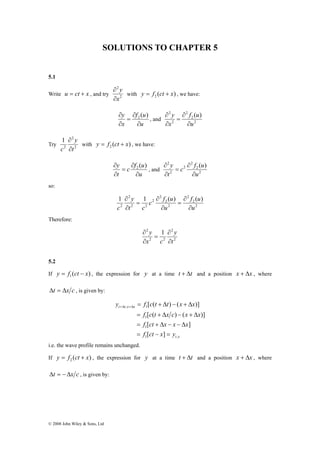 SOLUTIONS TO CHAPTER 5 
5.1 
Write u = ct + x , and try 2 
2 
1 
∂ 
© 2008 John Wiley & Sons, Ltd 
2 
x 
y 
∂ 
∂ 
with ( ) 2 y = f ct + x , we have: 
f u 
2 f ( u 
) 
∂ ( ) 2 , and 2 
u 
y 
x 
∂ 
∂ 
= 
∂ 
2 
2 
2 
u 
x 
y 
∂ 
∂ 
= 
∂ 
∂ 
Try 2 
2 
t 
y 
c ∂ 
with ( ) 2 y = f ct + x , we have: 
c f u 
2 ( ) 
c f u 
∂ ( ) 2 , and 2 
u 
y 
t 
∂ 
∂ 
= 
∂ 
2 
2 
2 
2 
u 
t 
y 
∂ 
∂ 
= 
∂ 
∂ 
so: 
f u 
c f u 
y 
1 1 ( ) ( ) 
2 
2 
2 
2 
2 
2 
2 
2 2 
2 
2 
∂ 
c ∂ 
u 
u 
t c 
∂ 
= 
∂ 
∂ 
= 
∂ 
Therefore: 
2 
2 
2 y 
1 
2 2 
t 
y 
x c 
∂ 
∂ 
= 
∂ 
∂ 
5.2 
If ( ) 1 y = f ct − x , the expression for y at a time t + Δt and a position x + Δx , where 
Δt = Δx c , is given by: 
y f c t t x x 
[ ( ) ( )] 
= + Δ − + Δ +Δ +Δ 
, 1 
f c t x c x x 
[ ( ) ( )] 
= + Δ − + Δ 
1 
f ct x x x 
[ ] 
= + Δ − − Δ 
t x 
t t x x 
1 
f [ ct x ] 
y 
= − = 
1 , 
i.e. the wave profile remains unchanged. 
If ( ) 2 y = f ct + x , the expression for y at a time t + Δt and a position x + Δx , where 
Δt = −Δx c , is given by: 
 