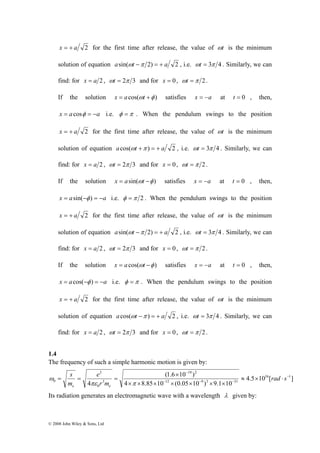 x = + a 2 for the first time after release, the value of ωt is the minimum 
solution of equation asin(ωt −π 2) = + a 2 , i.e. ωt = 3π 4 . Similarly, we can 
find: for x = a 2 , ωt = 2π 3 and for x = 0 , ωt =π 2 . 
If the solution x = acos(ωt +φ ) satisfies x = −a at t = 0 , then, 
x = a cosφ = −a i.e. φ =π . When the pendulum swings to the position 
x = + a 2 for the first time after release, the value of ωt is the minimum 
solution of equation acos(ωt +π ) = + a 2 , i.e. ωt = 3π 4 . Similarly, we can 
find: for x = a 2 , ωt = 2π 3 and for x = 0 , ωt =π 2 . 
If the solution x = asin(ωt −φ ) satisfies x = −a at t = 0 , then, 
x = asin(−φ ) = −a i.e. φ =π 2 . When the pendulum swings to the position 
x = + a 2 for the first time after release, the value of ωt is the minimum 
solution of equation asin(ωt −π 2) = + a 2 , i.e. ωt = 3π 4 . Similarly, we can 
find: for x = a 2 , ωt = 2π 3 and for x = 0 , ωt =π 2 . 
If the solution x = a cos(ωt −φ ) satisfies x = −a at t = 0 , then, 
x = acos(−φ ) = −a i.e. φ =π . When the pendulum swings to the position 
x = + a 2 for the first time after release, the value of ωt is the minimum 
solution of equation acos(ωt −π ) = + a 2 , i.e. ωt = 3π 4 . Similarly, we can 
find: for x = a 2 , ωt = 2π 3 and for x = 0 , ωt =π 2 . 
1.4 
The frequency of such a simple harmonic motion is given by: 
s 
e 
πε π 
e e = = = rad s 
© 2008 John Wiley & Sons, Ltd 
4.5 10 [ ] 
19 2 
− 
(1.6 × 
10 ) 
4 8.85 10 (0.05 10 ) 9.1 10 
4 
16 1 
12 9 3 31 
3 
0 
2 
0 
− 
− − − 
≈ × ⋅ 
× × × × × × × 
r m 
m 
ω 
Its radiation generates an electromagnetic wave with a wavelength λ given by: 
 
