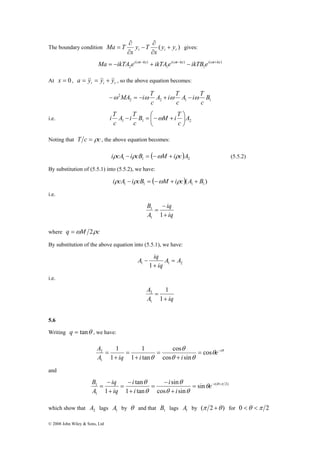 ∂ 
∂ 
The boundary condition ( ) t i r y y 
Ma = −ikTA ei ωt−kx + ikTA ei ωt−kx − ikTB ei ωt+kx 
A 2 
= − 
sin 
tan 
i 
iq 
− 
= e i 
θ θ 
= 
− + − 
= 
B 
1 sin 
© 2008 John Wiley & Sons, Ltd 
Ma T + 
= gives: 
x 
y T 
x 
∂ 
− 
∂ 
( ) 
1 
( ) 
1 
( ) 
2 
At x = 0 , t i r a = &y& = &y& + &y& , so the above equation becomes: 
−ω MA = −iω T + ω − ω 
A i T 
c 
2 B 
2 2 1 1 
c 
A i T 
c 
i T − B ⎟⎠ 
= ⎛−ω M + 
i T 
c 
i.e. 1 1 2 A 
c 
A i T 
c 
⎞ 
⎜⎝ 
Noting that T c = ρc , the above equation becomes: 
( ) 1 1 2 iρcA − iρcB = −ωM + iρc A (5.5.2) 
By substitution of (5.5.1) into (5.5.2), we have: 
( )( ) 1 1 1 1 iρcA − iρcB = −ωM + iρc A + B 
i.e. 
iq 
iq 
B 
− 
= 
1 1 
A 
+ 
1 
where q =ωM 2ρc 
By substitution of the above equation into (5.5.1), we have: 
A iq = 
A A 
iq 
1 1 + 
1 2 
− 
i.e. 
A 
2 
A + 
iq 
= 
1 
1 
1 
5.6 
Writing q = tanθ , we have: 
θ θ 
cos 
θ 
1 
= cos 
θ θ 
θ 
e i 
A iq i + 
i 
= 
+ 
= 
+ 
cos sin 
1 tan 
1 
1 
1 
and 
( 2) 
1 
cos sin 
1 tan 
1 
θ θ π 
θ θ 
θ 
+ 
− 
= 
+ 
+ 
i 
i 
i 
iq 
A 
which show that 2 A lags 1 A by θ and that 1 B lags 1 A by (π 2 +θ ) for 0 <θ <π 2 
 