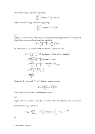 The reflected energy coefficients are given by: 
2 
0 
ω 
∫ ∫ 
W = − T − ka t − kx a t − 
kx dxdt 
k a T π ω 
k 
t kx dxdt 
∫ ∫ 
= − 
k a T t kx dxdt 
2 2 2 
= ⋅ ⋅ ⋅ 
F T y ω 
max sin( ) 
© 2008 John Wiley & Sons, Ltd 
θ (θ π 2) 2 2θ 
2 
B 
1 = sin e−i + = sin 
A 
1 
and the transmitted energy coefficients are given by: 
θ θ 2 2θ 
2 
A 
2 = cos e−i = cos 
A 
1 
5.7 
Suppose T is the tension of the string, the average rate of working by the force over one period 
of oscillation on one-wavelength-long string is given by: 
∂ 
y 
x 
∂ 
∂ 
ω 2 
= − π ω 
∫ ∫ ∂ 
π 
0 
1 
2 0 
dxdt 
t 
W T y k 
By substitution of y = asin(ωt − kx) into the above equation, we have: 
2 
1 
1 cos(2 2 ) 
2 1 
2 
2 
2 
2 
sin ( ) 
2 
[ sin( )][ sin( )] 
2 
2 
2 
0 
1 
0 
2 2 2 
2 
0 
1 
0 
2 
2 2 2 
1 
0 
ka T 
k 
k a T 
k 
k 
ω 
π 
ω 
π 
ω 
ω 
π 
ω 
ω 
π 
ω 
ω ω ω 
π 
π ω 
π ω 
= 
− − 
= 
∫ ∫ 
Noting that k =ω c and T = ρc2 , the above equation becomes 
2 2 2 2a2 c 
c 
W ω a ρ c ω ρ 
= = 
2 2 
which equals the rate of energy transfer along the string. 
5.8 
Suppose the wave equation is given by: y = sin(ωt − kx) . The maximum value of transverse 
harmonic force max F is given by: 
A t kx TAk TA 
x 
c 
T 
⎛ 
∂ 
x 
⎤ 
⎡ − 
∂ 
ω = = ⎥⎦ 
⎢⎣ 
∂ 
⎞ 
= ⎟⎠ 
⎜⎝ 
∂ 
= 
max max 
i.e. 
 