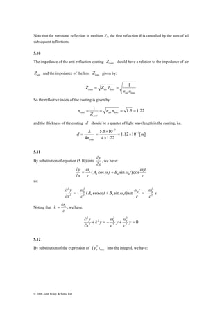 Note that for zero total reflection in medium Z1, the first reflection R is cancelled by the sum of all 
subsequent reflections. 
5.10 
The impedance of the anti-reflection coating coat Z should have a relation to the impedance of air 
air Z and the impedance of the lens lens Z given by: 
2 
2 
y n n 
∂ 
k n ω 
= , we have: 
© 2008 John Wiley & Sons, Ltd 
Z = Z Z = 1 
coat air lens n n 
air lens 
So the reflective index of the coating is given by: 
= 1 = = 1.5 = 1.22 air lens 
coat n n 
coat 
Z 
n 
and the thickness of the coating d should be a quarter of light wavelength in the coating, i.e. 
1.12 10 [ ] 
5.5 × 
10 
4 1.22 
4 
7 
7 
m 
λ 
n 
d 
coat 
− 
− 
= × 
× 
= = 
5.11 
By substitution of equation (5.10) into 
y 
∂ 
∂ 
x 
, we have: 
y n 
A t B t t 
ω 
= ( cos + sin )cos 
n ω 
c 
∂ 
x c 
ω ω 
n n n n 
∂ 
so: 
y 
A t B t t 
c c 
x c 
n n n n 
n 
2 
2 
2 
2 
( cos sin )sin 
ω ω 
ω ω 
ω 
= − + = − 
∂ 
Noting that 
c 
2 
2 
+ = − + = 
∂ 
∂ y 
0 2 
2 
2 
2 
2 
c 
y 
c 
k y 
x 
y n n ω ω 
5.12 
By substitution of the expression of max 
( 2 ) n y into the integral, we have: 
 