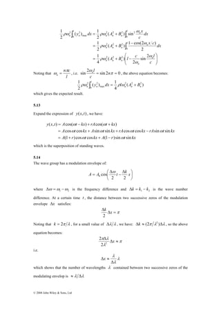 y dx A B x 
( ) 1 
∫ ∫ 
1 
2 2 
n c 
l n , the above equation becomes: 
ω = , i.e. sin 2 = sin 2 π = 0 
y x t A t kx rA t kx 
( , ) = cos( ω − ) + cos( ω 
+ 
) 
A t kx A t kx rA t kx rA t kx 
cos cos sin sin cos cos sin sin 
= + + − 
ω ω ω ω 
= + + − 
© 2008 John Wiley & Sons, Ltd 
2 2 2 2 
A B x c dx 
( ) 1 cos(2 ) 
⎞ 
⎟ ⎟⎠ 
∫ 
⎛ 
A B l c l 
⎜ ⎜⎝ 
− 
= + 
1 
= + 
1 
= + − 
c 
dx 
c 
n 
n 
n n n 
l n 
n n n 
l n 
n n n 
l 
n n 
ω 
ω 
ρω 
ω 
ρω 
ω 
ρω ρω 
sin 2 
2 
( ) 
4 
2 
2 
( ) sin 
2 
2 
2 2 2 
0 
2 2 2 
0 
0 max 
Noting that 
l 
n 
π 
ω n 
c 
1 2 2 2 
( ) 
( ) 1 
4 
2 
2 2 
0 max 
n n n 
l 
n n ρω ∫ y dx = ρlω A + B 
which gives the expected result. 
5.13 
Expand the expression of y(x,t) , we have: 
A r t kx A r t kx 
(1 )cos ω cos (1 )sin ω 
sin 
which is the superposition of standing waves. 
5.14 
The wave group has a modulation envelope of: 
⎞ 
⎟⎠ 
A A ⎛ t Δ 
= k x 
⎜⎝ 
− 
Δ 
2 2 
cos 0 
ω 
where 1 2 Δω =ω −ω is the frequency difference and 1 2 Δk = k − k is the wave number 
difference. At a certain time t , the distance between two successive zeros of the modulation 
envelope Δx satisfies: 
Δ k x 
2 
Δ =π 
Noting that k = 2π λ , for a small value of Δλ λ , we have: Δk ≈ (2π λ2 )Δλ , so the above 
equation becomes: 
π 
π λ 
Δ x 2 λ 
2 
Δ ≈ 
2 
i.e. 
λ 
Δ 
λ 
λ 
Δx ≈ 
which shows that the number of wavelengths λ contained between two successive zeros of the 
modulating envelop is ≈ λ Δλ 
 