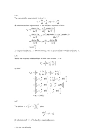 5.15 
The expression for group velocity is given by: 
v c ka g 
c ka 
c ka 
⎡ 
= + − 
⎛ 
∂ 
⎞ 
⎛ 
∂ 
V v v r 
2 
= = − ⎛ 
ε e 
r v 
© 2008 John Wiley & Sons, Ltd 
v d g = = ( ) = + 
kv v k dv 
dk 
d 
dk 
ω 
dk 
By substitution of the expression of v into the above equation, we have: 
sin( 2) 
sin( 2) 
sin( 2) 
2 
cos 
c ka 
sin( 2) 
k d 
⎤ 
ck ka ka a ka 
( 4)cos( 2) ( 2)sin( 2) 
c ka c ka 
sin( 2) 
2 
2 
cos 
2 
( 2) 
2 
2 
2 
2 
2 
c ka 
ka 
ka 
ka 
ka 
ka 
dk 
ka 
= 
− 
= + 
⎥⎦ 
⎢⎣ 
= + 
At long wavelengths, i.e. k →0, the limiting value of group velocity is the phase velocity c . 
5.16 
Noting that the group velocity of light in gas is given on page 131 as: 
⎞ 
⎟ ⎟⎠ 
⎛ 
⎜ ⎜⎝ 
∂ 
λ r 
r 
ε 
∂ 
= + 
λ 
ε 
g V v 
2 
1 
we have: 
λ ε 
ε 
λ 
2 2 
⎞ 
v ⎡ 
A B D ⎞ 
∂ 
⎛ A + B − 
D 
= ⎛ + − 
v ⎡ 
A B D B D 
= ⎛ + − 
v ⎡ 
A B D B D 
= ⎛ + − 
( 2 ) 
2 2 
2 
2 
1 
2 
2 
+ ⎛− − 2 
⎟⎠ 
2 
2 
3 
2 
2 
2 
2 
2 
2 
λ 
λ 
λ 
λ 
λ 
⎞ 
λ 
λ 
λ 
λ 
λ 
λ 
λ λ 
λ 
λ 
λ 
λ 
ε ε 
λ 
ε 
ε 
v A D 
r r 
r 
r 
g r 
= − 
⎤ 
⎥⎦ 
⎢⎣ 
⎞ 
⎟⎠ 
⎜⎝ 
⎞ 
⎜⎝ 
⎤ 
⎥⎦ 
⎢⎣ 
⎟⎠ 
⎜⎝+ ⎛− − ⎟⎠ 
⎞ 
⎜⎝ 
⎤ 
⎥⎦ 
⎢⎣ 
⎞ 
⎟⎠ 
⎜⎝ 
∂ 
+ ⎟⎠ 
⎜⎝ 
⎟⎠ 
⎜⎝ 
∂ 
+ = ⎟ ⎟⎠ 
⎜ ⎜⎝ 
∂ 
= + 
5.17 
The relation 
2 
2 
⎞ 
ω 
1 ⎟⎠ 
⎜⎝ 
ω 
c 
gives: 
2 2 
v e 
c ω ω 
2 2 
2 
ω 
= − 
By substitution of v =ω k , the above equation becomes: 
 