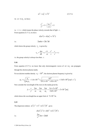 e n 
= = × × rad s 
ω 
v 
© 2008 John Wiley & Sons, Ltd 
2 2 c2k 2 e ω =ω + (5.17.1) 
As e ω 
ω → , we have: 
2 
⎞ 
= − ⎛ 
ωe 
1 1 
2 
2 
< ⎟⎠ 
⎜⎝ 
ω 
c 
v 
i.e. v > c , which means the phase velocity exceeds that of light c . 
From equation (5.17.1), we have: 
d( 2 ) d( 2 c2k 2 ) e ω = ω + 
i.e. 2ωdω = 2kc2dk 
which shows the group velocity g v is given by: 
v = d = = = c 
< 
g c c 
v 
c k c 
v 
dk 
2 
2 
ω 
ω 
i.e. the group velocity is always less than c . 
5.18 
From equation (5.17.1), we know that only electromagnetic waves of e ωω > can propagate 
through the electron plasma media. 
For an electron number density ~ 1020 e n , the electron plasma frequency is given by: 
20 
1.6 10 − 10 = × 11 ⋅ 
1 
5.65 10 [ ] 
31 12 
9.1 10 8.8 10 
19 
0 
− 
− − 
× × × 
m 
e 
e 
e ε 
Now consider the wavelength of the wave in the media given by: 
2 2 2 2 3 10 3 
3 10 [ ] 
11 
× × 
5.65 10 
8 
v v c m 
f 
π 
π 
e e 
= × − 
× 
π 
= = < < = 
π 
ω 
ω 
ω 
λ 
which shows the wavelength has an upper limit of 3×10−3m. 
5.19 
The dispersion relation ω 2 c2 = k 2 + m2c2 h2 gives 
d(ω 2 c2 ) = d(k 2 + m2c2 h2 ) 
2 ω 
ω = 
2 
2 i.e. d kdk 
c 
 