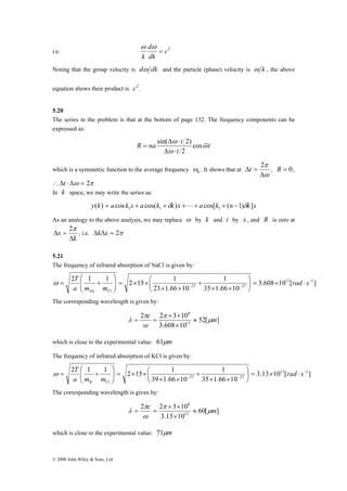 d 
k 
i.e. c2 
⎞ 
⎛ 
T 
2 1 1 2 15 1 13 1 
⎞ 
⎛ 
T 
2 1 1 2 15 1 13 1 
© 2008 John Wiley & Sons, Ltd 
dk 
= 
ω ω 
Noting that the group velocity is dω dk and the particle (phase) velocity is ω k , the above 
equation shows their product is c2 . 
5.20 
The series in the problem is that at the bottom of page 132. The frequency components can be 
expressed as: 
R na t ω 
t 
sin( ω 
2) 
Δ ⋅ 
t 
ω 
cos 
2 
Δ ⋅ 
= 
which is a symmetric function to the average frequency 0 ω 
. It shows that at 
Δt = 2 , R = 0 , 
π 
Δ 
ω 
∴Δt ⋅Δω = 2π 
In k space, we may write the series as: 
y(k) a cos k x a cos(k k)x a cos[k (n 1) k]x 1 1 1 = + +δ +L+ + − δ 
As an analogy to the above analysis, we may replace ω by k and t by x , and R is zero at 
k 
x 
Δ 
Δ = 
2π 
, i.e. ΔkΔx = 2π 
5.21 
The frequency of infrared absorption of NaCl is given by: 
3.608 10 [ ] 
1 
35 1.66 10 
23 1.66 10 
27 27 
− 
⎞ 
− − ⋅ × = ⎟⎠ 
⎛ 
⎜⎝ 
× × 
+ 
× × 
× × = ⎟ ⎟⎠ 
⎜ ⎜⎝ 
= + rad s 
a m m 
Na Cl 
ω 
The corresponding wavelength is given by: 
52[ ] 
2 2 × 3 × 
10 
λ ≈ 
13 
3.608 10 
8 
c π 
μm 
π 
ω 
× 
= = 
which is close to the experimental value: 61μm 
The frequency of infrared absorption of KCl is given by: 
3.13 10 [ ] 
1 
35 1.66 10 
39 1.66 10 
27 27 
− 
⎞ 
− − ⋅ × = ⎟⎠ 
⎛ 
⎜⎝ 
× × 
+ 
× × 
× × = ⎟ ⎟⎠ 
⎜ ⎜⎝ 
= + rad s 
a m m 
K Cl 
ω 
The corresponding wavelength is given by: 
60[ ] 
2 2 × 3 × 
10 
λ ≈ 
13 
3.13 10 
8 
c π 
μm 
π 
ω 
× 
= = 
which is close to the experimental value: 71μm 
 