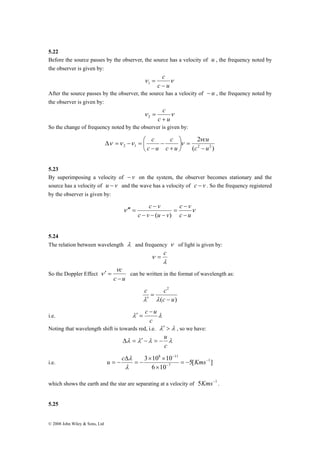 5.22 
Before the source passes by the observer, the source has a velocity of u , the frequency noted by 
the observer is given by: 
′ = ν 
ν can be written in the format of wavelength as: 
© 2008 John Wiley & Sons, Ltd 
c 
− 
ν ν 
c u 
= 1 
After the source passes by the observer, the source has a velocity of − u , the frequency noted by 
the observer is given by: 
c 
+ 
ν ν 
c u 
= 2 
So the change of frequency noted by the observer is given by: 
2 
cu 
c 
c 
⎞ 
⎛ 
2 1 c2 u2 
( ) 
c u 
c u 
− 
= ⎟⎠ 
⎜⎝ 
+ 
− 
− 
Δ = − = 
ν 
ν ν ν ν 
5.23 
By superimposing a velocity of − v on the system, the observer becomes stationary and the 
source has a velocity of u − v and the wave has a velocity of c − v . So the frequency registered 
by the observer is given by: 
c v 
c v 
− 
− 
ν ν 
c u 
c v u v 
− 
= 
− − − 
′′′ = 
( ) 
5.24 
The relation between wavelength λ and frequency ν of light is given by: 
ν = c 
λ 
So the Doppler Effect 
c 
− 
c u 
2 
c u 
c c 
( − 
) 
= 
λ′ λ 
c − u 
i.e. λ λ 
c 
′ = 
Noting that wavelength shift is towards red, i.e. λ′ > λ , so we have: 
Δ = ′ − = − u 
λ λ λ λ 
c 
8 11 
u = − c Kms 
3 × 10 × 
10 1 
λ 
i.e. 5[ ] 
6 10 
7 
− 
− 
− 
= − 
× 
= − 
Δ 
λ 
which shows the earth and the star are separating at a velocity of 5Kms−1 . 
5.25 
 