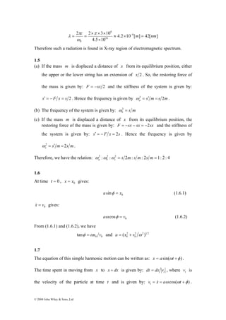= = − π 
ω 
© 2008 John Wiley & Sons, Ltd 
c ≈ × m = nm 
2 2 3 10 8 
4.2 10 [ ] 42[ ] 
× × × 
16 
4.5 10 
8 
0 
× 
π 
λ 
Therefore such a radiation is found in X-ray region of electromagnetic spectrum. 
1.5 
(a) If the mass m is displaced a distance of x from its equilibrium position, either 
the upper or the lower string has an extension of x 2 . So, the restoring force of 
the mass is given by: F = −sx 2 and the stiffness of the system is given by: 
s′ = −F x = s 2 . Hence the frequency is given by s m s m a ω2 = ′ = 2 . 
(b) The frequency of the system is given by: s m b ω2 = 
(c) If the mass m is displaced a distance of x from its equilibrium position, the 
restoring force of the mass is given by: F = −sx − sx = −2sx and the stiffness of 
the system is given by: s′ = −F x = 2s . Hence the frequency is given by 
s m s m c ω2 = ′ =2 . 
Therefore, we have the relation: 2 : 2 : 2 = s 2m: s m: 2s m = 1: 2 : 4 a b c ω ω ω 
1.6 
At time t = 0 , 0 x = x gives: 
0 asinφ = x (1.6.1) 
0 x& = v gives: 
0 aω cosφ = v (1.6.2) 
From (1.6.1) and (1.6.2), we have 
0 0 tanφ =ωx v and 2 2 1 2 
a = (x 2 
+ v ω ) 
0 0 
1.7 
The equation of this simple harmonic motion can be written as: x = asin(ωt +φ ) . 
The time spent in moving from x to x + dx is given by: t dt = dx v , where t v is 
the velocity of the particle at time t and is given by: v = x = aω cos(ωt +φ ) t & . 
 