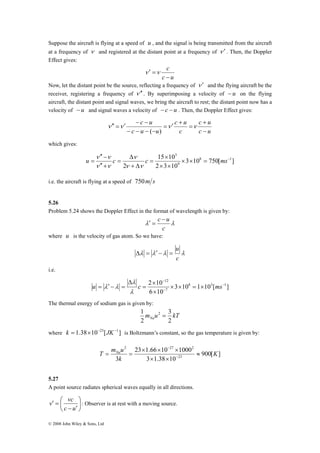 Suppose the aircraft is flying at a speed of u , and the signal is being transmitted from the aircraft 
at a frequency of ν and registered at the distant point at a frequency of ν ′ . Then, the Doppler 
Effect gives: 
′′ − 
ν 
ν ν 
u = c c ms 
− 
T mNau ≈ 
v vc ⎞ 
: Observer is at rest with a moving source. 
⎛ 
− ′ 
© 2008 John Wiley & Sons, Ltd 
c 
− 
c u 
ν ′ =ν 
Now, let the distant point be the source, reflecting a frequency of ν ′ and the flying aircraft be the 
receiver, registering a frequency of ν ′′ . By superimposing a velocity of − u on the flying 
aircraft, the distant point and signal waves, we bring the aircraft to rest; the distant point now has a 
velocity of − u and signal waves a velocity of − c − u . Then, the Doppler Effect gives: 
c + 
u 
c u 
c u 
′ − − ν ′′ =ν ν ν 
c 
c u 
c u u 
− 
= 
′ + = 
( ) 
− − − − 
which gives: 
3 
× × = − 
3 10 750[ ] 
15 × 
10 
2 3 10 
2 
8 1 
9 
× × 
= 
Δ 
+ Δ 
= 
′′ + 
ν ν 
ν ν 
i.e. the aircraft is flying at a speed of 750m s 
5.26 
Problem 5.24 shows the Doppler Effect in the format of wavelength is given by: 
c − u 
λ λ 
c 
′ = 
where u is the velocity of gas atom. So we have: 
u 
λ λ λ λ 
c 
Δ = ′ − = 
i.e. 
12 
− 
× × = × 
2 10 8 3 1 
3 10 1 10 [ ] 
× 
6 10 
7 
− 
− 
× 
= 
Δ 
λ 
u = ′ − = c ms 
λ 
λ λ 
The thermal energy of sodium gas is given by: 
3 
1 2 = 
m u kT Na 2 
2 
where k = 1.38×10−23[JK−1] is Boltzmann’s constant, so the gas temperature is given by: 
900[ ] 
2 27 2 
23 × 1.66 × 10 × 
1000 
= = − 
3 3 1.38 10 
23 
K 
k 
× × 
5.27 
A point source radiates spherical waves equally in all directions. 
⎟⎠ 
⎜⎝ 
′ = 
c u 
 