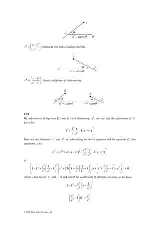 s′ 
θ 
u 
u′ = u cosθ 
v c v ⎞ 
: Source at rest with a moving observer. 
⎟⎠ 
⎛ − ′ 
⎜⎝ 
′′ = 
c 
v 
s v′ = v cosθ ′ 
v c v ⎞ 
: Source and observer both moving. 
⎟⎠ 
− ′ 
⎛ 
− ′ 
⎜⎝ 
′′′ = 
c u 
θ o′ 
v 
o′ 
5.28 
By substitution of equation (2) into (3) and eliminating x′ , we can find the expression of t′ 
given by: 
2 
⎡ 
⎞ 
⎛ 
⎤ 
⎡ 
k ⎞ 
xt k v c 
⎛ − 
′ 
⎤ 
k ⎞ 
x kv k c 
⎛ − 
′ 
k c 
2 = ⎥⎦ 
⎡ 
− + c t 
© 2008 John Wiley & Sons, Ltd 
⎤ 
⎥⎦ 
x 
′ = 1 k(x vt) 
⎡ − − 
′ 
⎢⎣ 
k 
v 
t 
Now we can eliminate x′ and t′ by substituting the above equation and the equation (2) into 
equation (1), i.e. 
2 
2 
x 
⎡ − − 
′ 
x c t k x vt c 
2 − 2 2 = 2 ( − )2 − k ( x vt 
2 
)⎥⎦ 
⎤ 
⎢⎣ 
k 
v 
i.e. 
2 
2 
1 1 2 1 1 2 2 0 
2 
2 2 
2 
2 
2 
2 
⎤ 
⎢⎣ 
− ⎟ ⎟⎠ 
⎜ ⎜⎝ 
− + ⎥⎦ 
⎢⎣ 
⎟⎠ 
⎜⎝ 
+ + 
⎥ ⎥⎦ 
⎢ ⎢⎣ 
⎟⎠ 
⎜⎝ 
v 
v k 
v k 
which is true for all x and t if and only if the coefficients of all terms are zeros, so we have: 
2 
2 
k c 
1 2 ⎛ 
1 ⎞ 
2 
⎟⎠ 
⎜⎝ 
′ 
− = − 
k 
k 
v 
2 
2 
2 
1 
⎟⎠ 
c 2 
⎟ ′ = kk c 
v 
v 
⎞ 
⎛ 
⎜ ⎜⎝ 
− 
α o′ 
s′ 
u 
θ 
u′ = u cosθ v′ = v cosθ 
 