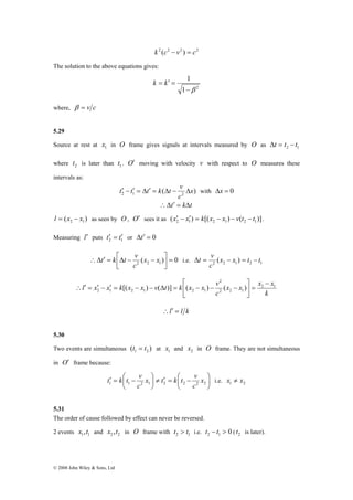 t k t v i.e. 2 2 1 2 1 (x x ) t t 
∴Δ ′ = ⎡Δ − x − x 
2 
⎤ 
⎡ 
l x x k x x v t k x x v 2 1 
∴ ′ = ′ − ′ = − − Δ = − − − 
2 1 2 1 2 1 [( ) ( )] ( ) ( ) 
t k t v i.e. 1 2 x ≠ x 
x t k t v 
c 
⎜⎝⎛ − = ′ 1 1 2 1 2 2 2 2 x 
© 2008 John Wiley & Sons, Ltd 
k 2 (c2 − v2 ) = c2 
The solution to the above equations gives: 
1 
−β 
1 2 
k = k′ = 
where, β = v c 
5.29 
Source at rest at 1 x in O frame gives signals at intervals measured by O as 2 1 Δt = t − t 
where 2 t is later than 1 t . O′ moving with velocity v with respect to O measures these 
intervals as: 
t′ − t′ = Δt′ = k Δt − v Δ with Δx = 0 
( ) 2 1 2 x 
c 
∴Δt′ = kΔt 
( ) 2 1 l = x − x as seen by O, O′ sees it as ( ) [( ) ( )] 2 1 2 1 2 1 x′ − x′ = k x − x − v t − t . 
Measuring l′ puts 2 1 t′ = t′ or Δt′ = 0 
⎤ 
( ) 0 2 2 1 = ⎥⎦ 
⎢⎣ 
c 
Δt = v − = − 
c 
x x x x 
k 
c 
2 2 1 
− 
= ⎥⎦ 
⎢⎣ 
∴l′ = l k 
5.30 
Two events are simultaneous ( ) 1 2 t = t at 1 x and 2 x in O frame. They are not simultaneous 
in O′ frame because: 
⎞ 
⎟⎠ 
≠ ′ = ⎛ − ⎟⎠ 
⎜⎝ 
⎞ 
c 
5.31 
The order of cause followed by effect can never be reversed. 
2 events 1 1 x ,t and 2 2 x ,t in O frame with 2 1 t > t i.e. 0 2 1 t − t > ( 2 t is later). 
 
