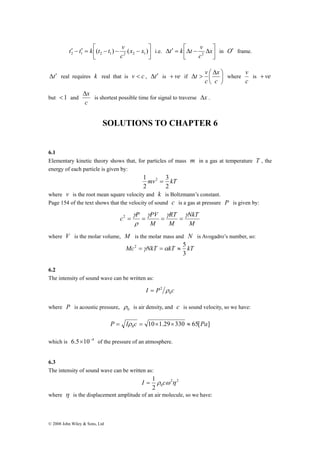 t k t v2 in O′ frame. 
⎥⎦ 
t ′ − t ′ = k ⎡( t − t ) − v ( x − x 
) 2 1 2 1 2 2 1 i.e. Δx 
© 2008 John Wiley & Sons, Ltd 
⎤ 
⎥⎦ 
⎢⎣ 
c 
⎤ 
Δ ′ = ⎡Δ − Δx 
⎢⎣ 
c 
t v ⎛ Δ 
x 
⎞ 
where 
t′ Δ real requires k real that is c v < , t′ Δ is ve + if ⎟⎠ 
⎜⎝ 
Δ > 
c 
c 
v 
c 
is + ve 
but < 1 and 
c 
is shortest possible time for signal to traverse Δx . 
SOLUTIONS TO CHAPTER 6 
6.1 
Elementary kinetic theory shows that, for particles of mass m in a gas at temperature T , the 
energy of each particle is given by: 
3 
1 2 = 
mv kT 
2 
2 
where v is the root mean square velocity and k is Boltzmann’s constant. 
Page 154 of the text shows that the velocity of sound c is a gas at pressure P is given by: 
c P PV γ γ γ 
NkT 
M 
RT 
2 = = = = 
M 
M 
γ 
ρ 
where V is the molar volume, M is the molar mass and N is Avogadro’s number, so: 
2 = γ =α ≈ 5 
Mc NkT kT kT 
3 
6.2 
The intensity of sound wave can be written as: 
= 2 ρ 
I P c 0 
where P is acoustic pressure, 0 ρ 
is air density, and c is sound velocity, so we have: 
10 1.29 330 65[ ] 0 P = Iρ c = × × ≈ Pa 
which is 6.5×10−4 of the pressure of an atmosphere. 
6.3 
The intensity of sound wave can be written as: 
I = 1 ρ cω η 
2 2 
2 0 
where η is the displacement amplitude of an air molecule, so we have: 
 