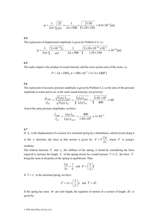 − − − 
2 10 1 
water 
p 
© 2008 John Wiley & Sons, Ltd 
I = × − 
6.9 10 [ ] 
2 × 
10 
1.29 330 
2 1 
2 500 
2 
1 5 
0 
m 
c 
× 
× 
× 
= = 
πν ρ π 
η 
6.4 
The expression of displacement amplitude is given by Problem 6.3, i.e.: 
10 [ ] 
10 2 
2 × 10 × 10 × 
10 
1.29 330 
2 500 
2 
1 10 
0 
0 
10 
m 
c 
I − 
≈ 
× 
× 
× 
= 
× 
= 
πν ρ π 
η 
6.5 
The audio output is the product of sound intensity and the cross section area of the room, i.e.: 
100 100 10 2 3 3 10[ ] 
0 P = IA = I A = × − × × ≈ W 
6.6 
The expression of acoustic pressure amplitude is given by Problem 6.2, so the ratio of the pressure 
amplitude in water and in air, at the same sound intensity, are given by: 
60 
I c 
( ) 6 
1.45 10 
water 
c 
ρ 
ρ 
0 ≈ 
400 
( ) 
water 
( ) 
( ) 
0 
0 
0 
× 
= = = 
air 
air 
air 
c 
I c 
p 
ρ 
ρ 
And at the same pressure amplitudes, we have: 
4 
c 
( ) ≈ × − 
6 
ρ 
0 
400 
0 3 10 
1.45 10 
( ) 
× 
= air 
= 
water 
water 
air 
c 
I 
I 
ρ 
6.7 
If η is the displacement of a section of a stretched spring by a disturbance, which travels along it 
in the x direction, the force at that section is given by: 
x 
F Y 
∂ 
∂ 
= 
η 
, where Y is young’s 
modulus. 
The relation between Y and s , the stiffness of the spring, is found by considering the force 
required to increase the length L of the spring slowly by a small amount l << L , the force F 
being the same at all points of the spring in equilibrium. Thus 
l 
L 
∂η 
x 
= 
∂ 
F Y ⎟⎠ 
= ⎛ 
and l 
L 
⎞ 
⎜⎝ 
If l = x in the stretched spring, we have: 
F sx Y ⎟⎠ 
= = ⎛ ⎞ 
and Y = sL . 
x 
L 
⎜⎝ 
If the spring has mass m per unit length, the equation of motion of a section of length dx is 
given by: 
 