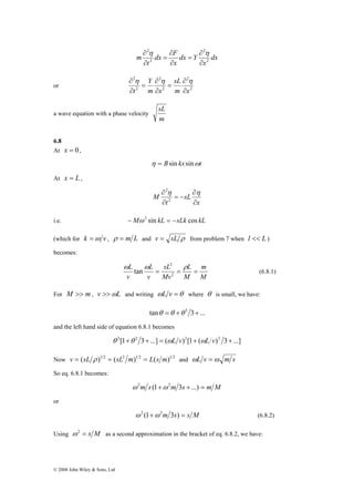 © 2008 John Wiley & Sons, Ltd 
∂ η ∂ 
η 
∂ 
= 
m 2 
dx 
x 
dx F 
t 
dx Y 
x 
2 
2 
2 
∂ 
= 
∂ 
∂ 
2 
sL 
Y 
∂ η ∂ 
η η 
or 2 
2 
2 
2 
2 
t ∂ 
m x 
m x 
∂ 
= 
∂ 
= 
∂ 
a wave equation with a phase velocity 
sL 
m 
6.8 
At x = 0, 
η = Bsin kx sinωt 
At x = L , 
∂ η η 
x 
sL 
t 
M 
∂ 
∂ 
= − 
∂ 
2 
2 
i.e. −Mω 2 sin kL = −sLk cos kL 
(which for k =ω v , ρ = m L and v = sL ρ from problem 7 when l << L ) 
becomes: 
m 
tan (6.8.1) 
M 
2 
L = = L 
= 
ω ω ρ 
M 
sL 
Mv 
L 
v 
v 
2 
For M >> m, v >>ωL and writing ωL v =θ where θ is small, we have: 
tanθ =θ +θ 3 3+... 
and the left hand side of equation 6.8.1 becomes 
θ 2[1+θ 2 3+...] = (ωL v)2[1+ (ωL v)2 3+...] 
Now v = (sL ρ )1 2 = (sL2 m)1 2 = L(s m)1 2 and ωL v =ω m s 
So eq. 6.8.1 becomes: 
ω 2m s (1+ω 2m 3s +...) = m M 
or 
ω 2 (1+ω 2m 3s) = s M (6.8.2) 
Using ω2 = s M as a second approximation in the bracket of eq. 6.8.2, we have: 
 