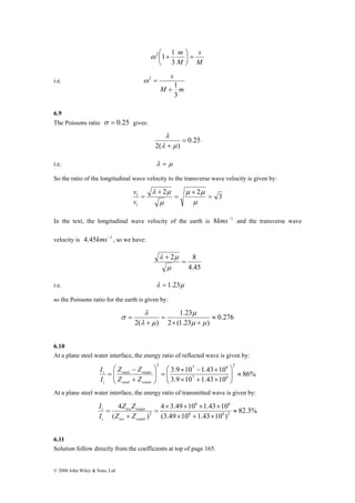 ⎛ 
r 
I 
t 
I 
© 2008 John Wiley & Sons, Ltd 
s 
M 
m = ⎟⎠ 
M 
⎞ 
ω 2 ⎛ 1 + 
1 
⎜⎝ 
3 
i.e. 
s 
1 
M m 
3 
2 
+ 
ω = 
6.9 
The Poissons ratio σ = 0.25 gives: 
0.25 
λ 
2( ) 
= 
λ + μ 
i.e. λ = μ 
So the ratio of the longitudinal wave velocity to the transverse wave velocity is given by: 
2 + 
= 
2 = 3 
λ μ 
+ 
= 
μ μ 
μ 
μ 
v 
l 
v 
t 
In the text, the longitudinal wave velocity of the earth is 8kms−1 and the transverse wave 
velocity is 4.45kms−1 , so we have: 
2 = 8 
4.45 
λ μ 
+ 
μ 
i.e. λ = 1.23μ 
so the Poissons ratio for the earth is given by: 
0.276 
1.23 
μ 
2 (1.23 ) 
λ 
2( ) 
≈ 
× + 
= 
+ 
= 
μ μ 
λ μ 
σ 
6.10 
At a plane steel water interface, the energy ratio of reflected wave is given by: 
86% 
2 7 6 
3.9 × 10 − 1.43 × 
10 2 
7 6 
3.9 10 1.43 10 
⎞ 
≈ ⎟ ⎟⎠ 
⎛ 
⎜ ⎜⎝ 
× + × 
⎞ 
= ⎟ ⎟⎠ 
⎜ ⎜⎝ 
Z − 
Z 
steel water 
+ 
= 
steel water 
i 
Z Z 
I 
At a plane steel water interface, the energy ratio of transmitted wave is given by: 
82.3% 
6 6 
4 × 3.49 × 10 × 1.43 × 
10 
2 ≈ 
(3.49 10 1.43 10 ) 
4 
Z Z 
ice water 
( ) 
6 6 2 
× + × 
= 
+ 
= 
ice water 
i 
Z Z 
I 
6.11 
Solution follow directly from the coefficients at top of page 165. 
 