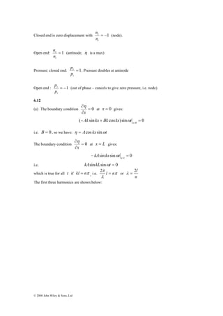 n (node). 
Closed end is zero displacement with = −1 
n (antinode, η is a max) 
r 
n 
p . Pressure doubles at antinode 
r 
p 
p (out of phase – cancels to give zero pressure, i.e. node) 
r 
p 
© 2008 John Wiley & Sons, Ltd 
r 
n 
i 
Open end: = 1 
i 
Pressure: closed end: = 1 
i 
Open end : = −1 
i 
6.12 
(a) The boundary condition = 0 
∂ 
x 
η 
∂ 
at x = 0 gives: 
( sin cos )sin 0 0 − + = x= Ak kx Bk kx ωt 
i.e. B = 0, so we have: η = Acos kx sinωt 
∂ 
x 
η 
The boundary condition = 0 
∂ 
at x = L gives: 
− sin sin = 0 x=l kA kx ωt 
i.e. kAsin kLsinωt = 0 
which is true for all t if kl = nπ , i.e. π 
π 2 l = n or 
λ 
λ = 2l 
n 
The first three harmonics are shown below: 
 