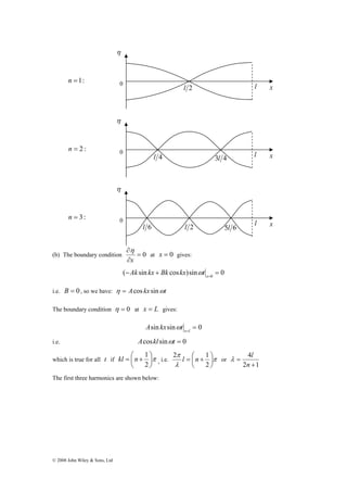 0 l 2 l x n =1: 
η 
0 l 
l 4 3l 4 x 
0 x 
∂ 
x 
η 
η 
η 
l 6 l 2 5l 6 l 
n = 2 : 
n = 3: 
(b) The boundary condition = 0 
© 2008 John Wiley & Sons, Ltd 
∂ 
at x = 0 gives: 
( sin cos )sin 0 0 − + = x= Ak kx Bk kx ωt 
i.e. B = 0, so we have: η = Acos kx sinωt 
The boundary condition η = 0 at x = L gives: 
sin sin = 0 x=l A kx ωt 
i.e. Acoskl sinωt = 0 
kl = ⎛ n + 
1 ⎞ 
, i.e. π 
which is true for all t if π⎟⎠ 
⎜⎝ 
2 
2 π 
l n 1 or 
λ 
⎞ 
⎟⎠ 
= ⎛ + 
⎜⎝ 
2 
λ l 
4 
+ 
2 1 
= 
n 
The first three harmonics are shown below: 
 