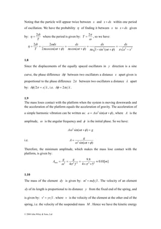 Noting that the particle will appear twice between x and x + dx within one period 
of oscillation. We have the probability η of finding it between x to x + dx given 
by: 
η = 2dt where the period is given by: 
T 
dt 
2 2 
ω 
© 2008 John Wiley & Sons, Ltd 
2π T = , so we have: 
ω 
dx 
dx 
dx 
dx 
2 cos( ) cos( ) a 1 sin2 ( t 
) a 2 x 
2 
a t 
a t 
T 
− 
= 
− + 
= 
+ 
= 
+ 
= = 
π ω ω φ π ω φ π ω φ π 
η 
1.8 
Since the displacements of the equally spaced oscillators in y direction is a sine 
curve, the phase difference δφ between two oscillators a distance x apart given is 
proportional to the phase difference 2π between two oscillators a distance λ apart 
by: δφ 2π = x λ , i.e. δφ = 2πx λ . 
1.9 
The mass loses contact with the platform when the system is moving downwards and 
the acceleration of the platform equals the acceleration of gravity. The acceleration of 
a simple harmonic vibration can be written as: a = Aω 2 sin(ωt +φ ) , where A is the 
amplitude, ω is the angular frequency and φ is the initial phase. So we have: 
Aω 2 sin(ωt +φ ) = g 
i.e. 
ω 2 sin(ω +φ ) 
= 
t 
A g 
Therefore, the minimum amplitude, which makes the mass lose contact with the 
platform, is given by: 
A g g ≈ 
min 2 4 2 2 2 2 m 
0.01[ ] 
9.8 
= = = 
ω π π 
4 5 
f 
× × 
1.10 
The mass of the element dy is given by: m′ = mdy l . The velocity of an element 
dy of its length is proportional to its distance y from the fixed end of the spring, and 
is given by: v′ = yv l . where v is the velocity of the element at the other end of the 
spring, i.e. the velocity of the suspended mass M . Hence we have the kinetic energy 
 