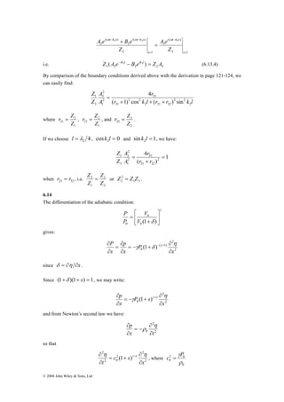 Z 
r = Z 3 
, 
r = Z , and 
21 Z 
l = , cos 0 2 k l = and sin 1 2 k l = , we have: 
Z 2 
= or 1 
3 © 2008 John Wiley & Sons, Ltd 
x l 
i t k x 
x l 
i t k x i t k x 
( ) 
Z 
A e 
A e B e 
Z 
= 
− 
= 
− − 
= 
+ 
3 
3 
2 
( ) 
2 
( ) 
2 
ω 2 ω 2 ω 3 
i.e. 3 2 2 2 3 Z (A e−ik2l − B eik2l ) = Z A (6.13.4) 
By comparison of the boundary conditions derived above with the derivation in page 121-124, we 
can easily find: 
r 
4 
r k l r r k l 
2 
3 
A 
A 
Z 
2 
2 2 
2 21 32 
2 2 
31 
31 
2 
1 
1 
3 
( + 1) cos + ( + 
) sin 
= 
where 
1 
31 Z 
2 
1 
r = Z 3 
. 
2 
32 Z 
If we choose 4 2 λ 
1 
4 
r 
A 
1 = 
= 
r r 
31 
( ) 
2 
21 32 
2 
3 
2 
1 
3 
+ 
A 
Z 
Z 
when 21 32 r = r , i.e. 
3 
2 
1 
Z 
Z 
Z 
2 
2 Z = Z Z . 
6.14 
The differentiation of the adiabatic condition: 
γ 
⎤ 
δ ⎥⎦ 
⎡ 
⎢⎣ 
V 
0 
+ 
= 
P 
0 V 
(1 ) 0 
P 
gives: 
∂ − + η 
2 
2 
( 1) 
0 (1 ) 
x 
P 
p 
x 
P 
x 
∂ 
∂ 
= − + 
∂ 
= 
∂ 
∂ 
γ δ γ 
since δ = ∂η ∂x . 
Since (1+δ )(1+ s) = 1, we may write: 
∂ + η 
2 
2 
1 
0 (1 ) 
x 
P s 
p 
x 
∂ 
∂ 
= − + 
∂ 
γ γ 
and from Newton’s second law we have: 
∂ η 
2 
2 
p 
∂ 
x 0 ∂ 
t 
= − 
∂ 
ρ 
so that 
∂ η γ + η , where 
2 
2 
2 1 
= + 
2 0 
2 
(1 ) 
x 
c s 
∂ 
t ∂ 
∂ 
c γP = 
2 0 
0 ρ 
0 
 