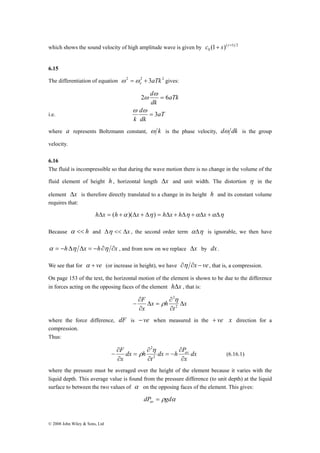 which shows the sound velocity of high amplitude wave is given by ( 1) 2 
© 2008 John Wiley & Sons, Ltd 
0 c (1+ s) γ + 
6.15 
The differentiation of equation 2 2 3aTk 2 e ω =ω + gives: 
aTk 
ω 
2 d = 6 
dk 
ω 
d 
k 
i.e. aT 
dk 
= 3 
ω ω 
where a represents Boltzmann constant, ω k is the phase velocity, dω dk is the group 
velocity. 
6.16 
The fluid is incompressible so that during the wave motion there is no change in the volume of the 
fluid element of height h , horizontal length Δx and unit width. The distortion η in the 
element Δx is therefore directly translated to a change in its height h and its constant volume 
requires that: 
hΔx = (h +α )(Δx + Δη ) = hΔx + hΔη +αΔx +αΔη 
Because α << h and Δη << Δx , the second order term αΔη is ignorable, we then have 
α = −hΔη Δx = −h∂η ∂x , and from now on we replace Δx by dx . 
We see that for α + ve (or increase in height), we have ∂η ∂x − ve , that is, a compression. 
On page 153 of the text, the horizontal motion of the element is shown to be due to the difference 
in forces acting on the opposing faces of the element hΔx , that is: 
F Δ 
x 
∂ 
− 2 
t 
x h 
x 
∂ 
∂ 
Δ = 
∂ 
2η 
ρ 
where the force difference, dF is − ve when measured in the + ve x direction for a 
compression. 
Thus: 
F av 
dx h P 
t 
dx 
x 
∂ 
− 2 
dx h 
x 
∂ 
∂ 
= − 
∂ 
∂ 
= 
∂ 
2η 
ρ (6.16.1) 
where the pressure must be averaged over the height of the element because it varies with the 
liquid depth. This average value is found from the pressure difference (to unit depth) at the liquid 
surface to between the two values of α on the opposing faces of the element. This gives: 
dP ρgdα av = 
 