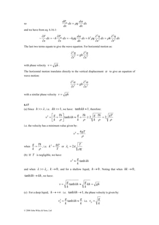 dPav α 
dx g d 
so dx 
F av 
∂ 
− 
⎡ 
= + 
v2 g tanh ≈ + ≥ 2 ⋅ = 2 ⎥⎦ 
g = Tk 
, i.e. 
k gρ 
2 = or 
λ >> , k →0 , and for a shallow liquid, h→0 . Noting that when hk →0, 
© 2008 John Wiley & Sons, Ltd 
dx 
dx 
= ρ 
and we have from eq. 6.16.1: 
dx 
t 
dx h 
x 
dx h g d 
x 
dx h g 
dx 
dx h P 
x 
2 
2 
2 
2 
2 
∂ 
∂ 
= 
∂ 
∂ 
= − = 
∂ 
∂ 
= − 
∂ 
η 
ρ 
η 
ρ 
α 
ρ 
The last two terms equate to give the wave equation. For horizontal motion as: 
∂ η η 
2 
2 
2 
2 
x 
gh 
∂ 
= 
t ∂ 
∂ 
with phase velocity v = gh . 
The horizontal motion translates directly to the vertical displacement α to give an equation of 
wave motion: 
∂ α α 
2 
2 
2 
2 
x 
gh 
∂ 
= 
t ∂ 
∂ 
with a similar phase velocity v = gh 
6.17 
(a) Since h >>λ , i.e. kh >>1, we have: tanhkh ≈1, therefore: 
Tk g 
Tk gT 
k 
Tk kh g 
k 
ρ ρ ρ ρ 
k 
⎤ 
⎢⎣ 
i.e. the velocity has a minimum value given by: 
v4 = 4gT 
ρ 
when 
ρ 
k 
T 
T 
c ρ 
g 
λ = 2π 
(b) If T is negligible, we have: 
kh 
v2 ≈ g tanh 
k 
and when c λ 
tanhkh→kh, we have: 
v = g tanh kh ≈ g 
= 
kh gh 
k 
k 
(c) For a deep liquid, h→+∞ i.e. tanh kh→1, the phase velocity is given by: 
v 2 = g tanh kh ≈ g 
p i.e. 
k 
k 
v g p = 
k 
 