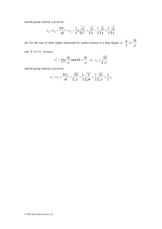 and the group velocity is given by: 
v v p 
3 = + = − = − = 
kdv 
g p Tk v 
© 2008 John Wiley & Sons, Ltd 
g 
k 
g 
k 
g 
k 
v k g 
k 
kdv 
dk 
p 
1 
1 
1 
g p 2 
2 
2 
(d) For the case of short ripples dominated by surface tension in a deep liquid, i.e. 
Tk 
ρ 
g << 
k 
and h→+∞, we have: 
v Tk kh Tk 
2 = lim tanh = 
p i.e. 
ρ ρ 
h 
→+∞ 
v Tk p = 
ρ 
and the group velocity is given by: 
p 
p 
Tk k T 
= + = + = = 
k 
dk 
v v 
3 
2 
3 
2 
2 
ρ ρ ρ 
 