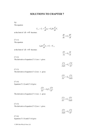 SOLUTIONS TO CHAPTER 7 
7.1 
The equation 
© 2008 John Wiley & Sons, Ltd 
q C dx d 
dt 
r r r r V 
dt 
I I d 1 0 − = = − 
at the limit of dx→0 becomes: 
C dV 
dt 
dI 
dx 
0 = 
(7.1.1) 
The equation 
L dx d 
0 +1 = − r r r I V V 
dt 
at the limit of dx→0 becomes: 
L I 
t 
V 
x 
∂ 
∂ 
= 
∂ 
∂ 
0 
(7.1.2) 
The derivative of equation (7.1.1) on t gives: 
C V 
2 
2 
0 
2 
t 
I 
∂ 
x t 
∂ 
∂ 
= 
∂ ∂ 
(7.1.3) 
The derivative of equation (7.1.2) on x gives: 
∂ 2 
L ∂ 
I 
x t 
V 
x 
∂ ∂ 
= 
∂ 
2 0 
2 
(7.1.4) 
Equation (7.1.3) and (7.1.4) give: 
L C V 
2 
2 
V 
2 0 0 
2 
t 
x 
∂ 
∂ 
= 
∂ 
∂ 
The derivative of equation (7.1.1) on x gives: 
∂ 2 
C ∂ 
V 
x t 
I 
x 
∂ ∂ 
= 
∂ 
2 0 
2 
(7.1.5) 
The derivative of equation (7.1.2) on t gives: 
L I 
2 
2 
0 
2 
t 
V 
∂ 
x t 
∂ 
∂ 
= 
∂ ∂ 
(7.1.6) 
Equation (7.1.5) and (7.1.6) give: 
 