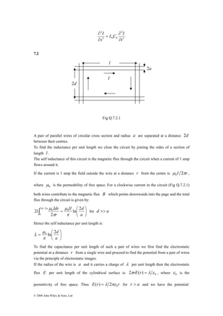2d 
lI d 
l Idr 2 2 
μ 
ln 2 
0 0 2 
μ 
= ⎛ d a 
a a 
⎞ 
π 
L = ln 2 0⎛ 
d © 2008 John Wiley & Sons, Ltd 
L C I 
2 
2 
I 
2 0 0 
2 
t 
∂ 
x 
∂ 
∂ 
= 
∂ 
7.2 
l 
I 
Fig Q.7.2.1 
2a 
A pair of parallel wires of circular cross section and radius a are separated at a distance 2d 
between their centres. 
To find the inductance per unit length we close the circuit by joining the sides of a section of 
length l . 
The self inductance of this circuit is the magnetic flux through the circuit when a current of 1 amp 
flows around it. 
If the current is 1 amp the field outside the wire at a distance r from the centre is μ I 2πr 0 , 
where 0 μ 
is the permeability of free space. For a clockwise current in the circuit (Fig Q.7.2.1) 
both wires contribute to the magnetic flux B which points downwards into the page and the total 
flux through the circuit is given by: 
∫ − 
⎞ 
⎟⎠ 
⎜⎝ 
r 
2 
π 
π 
for d >> a 
Hence the self inductance per unit length is: 
⎟⎠ 
⎜⎝ 
a 
μ 
To find the capacitance per unit length of such a pair of wires we first find the electrostatic 
potential at a distance r from a single wire and proceed to find the potential from a pair of wires 
via the principle of electrostatic images. 
If the radius of the wire is a and it carries a charge of λ per unit length then the electrostatic 
flux E per unit length of the cylindrical surface is: 0 2πrE(r) = λ ε , where 0 ε is the 
permittivity of free space. Thus E r r 0 ( ) = λ 2πε for r > a and we have the potential: 
 