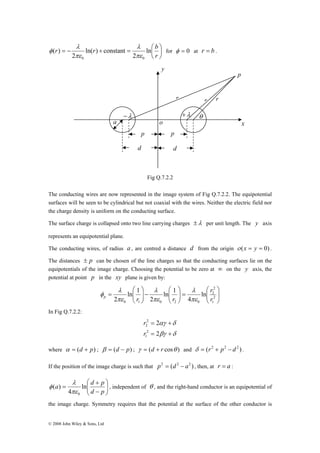 r λ 
= − r λ 
+ = ln ⎛ 
b 
φ for φ = 0 at r = b . 
πε 
⎛ 
a λ 
d + 
ln p 
a 
r r r 
θ 
y 
−λ +λ 
o 
p p 
d d 
p 
x 
φ , independent of θ , and the right-hand conductor is an equipotential of 
© 2008 John Wiley & Sons, Ltd 
⎞ 
⎟⎠ 
⎜⎝ 
r 
2 
ln( ) constant 
2 
( ) 
0 0 πε 
Fig Q.7.2.2 
The conducting wires are now represented in the image system of Fig Q.7.2.2. The equipotential 
surfaces will be seen to be cylindrical but not coaxial with the wires. Neither the electric field nor 
the charge density is uniform on the conducting surface. 
The surface charge is collapsed onto two line carrying charges ±λ per unit length. The y axis 
represents an equipotential plane. 
The conducting wires, of radius a , are centred a distance d from the origin ο (x = y = 0) . 
The distances ± p can be chosen of the line charges so that the conducting surfaces lie on the 
equipotentials of the image charge. Choosing the potential to be zero at ∞ on the y axis, the 
potential at point p in the xy plane is given by: 
⎞ 
⎟ ⎟⎠ 
⎛ 
⎜ ⎜⎝ 
⎞ 
= ⎟ ⎟⎠ 
⎛ 
⎜ ⎜⎝ 
⎞ 
− ⎟ ⎟⎠ 
⎛ 
⎜ ⎜⎝ 
2 
2 
r 
λ 
λ 
λ 
= 2 
1 
p r r πε 
0 1 0 2 0 
ln 
4 
ln 1 
2 
ln 1 
2 πε 
πε 
r 
φ 
In Fig Q.7.2.2: 
2 
αγ δ 
= + 
= + 
2 
βγ δ 
r 
2 
2 
r 
2 
1 
where α = (d + p) ; β = (d − p) ; γ = (d + r cosθ ) and δ = (r2 + p2 − d 2 ) . 
If the position of the image charge is such that p2 = (d 2 − a2 ) , then, at r = a : 
⎞ 
⎟ ⎟⎠ 
⎜ ⎜⎝ 
− 
= 
d p 
4 
( ) 
0 πε 
the image charge. Symmetry requires that the potential at the surface of the other conductor is 
 