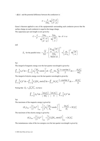 −φ (a) and the potential difference between the conductors is: 
⎞ 
⎛ 
L I dx 1 
L V + 
1 
∫ = ∫ ∫ π λ λ 
1 2 
∫ C V dx = ∫ 1 
C V kx dx = ∫ C V π x λ dx λ 
C V ⎤ 
⎡ 
⎞ 
⎛ 
kx L V 
E L I L V m 
( ) 1 + 
max 0 2 cos 2 2 
= ⎛ C V 
⎥⎦ 
( E ) = ⎛ 1 C V C V kx = C V e 
+ + © 2008 John Wiley & Sons, Ltd 
⎞ 
⎟ ⎟⎠ 
⎛ 
V ln d p 
⎜ ⎜⎝ 
+ 
− 
= 
d p 
λ 
2 0 πε 
Gauss’s theorem applied to one of the equipotentials surrounding each conductor proves that the 
surface charge on each conductor is equal to the image charge. 
The capacitance per unit length is now given by: 
⎞ 
⎟⎠ 
λ 2 πε 2 
πε 
0 0 ⎛ 
⎜⎝ 
≈ 
⎞ 
⎟ ⎟⎠ 
V ⎛ 
d p 
⎜ ⎜⎝ 
+ 
− 
= = 
d 
a 
d p 
C 
ln 2 
ln 
for d >> a 
and 
⎞ 
ln 2 1 2 
μ 
L ln ⎛ 
2 
⎞ 
⎛ 
≈ 
⎞ 
⎛ 
⎞ 
⎛ 
d 
d 
a 
μ 
0 Z for the parallel wires ⎟⎠ 
⎜⎝ 
⎟ ⎟⎠ 
⎜ ⎜⎝ 
⎟ ⎟ ⎟ ⎟ 
⎠ 
⎜ ⎜ ⎜ ⎜ 
⎝ 
⎟⎠ 
⎜⎝ 
= = 
a 
d a 
C 
2 
ln(2 ) 
0 
2 
0 
1 2 
0 
0 
π ε 
πε 
π 
7.3 
The integral of magnetic energy over the last quarter wavelength is given by: 
x dx L V 
2 
0 
2 
0 0 
kx dx L V 
2 cos 0 
2 1 cos 4 
2 
0 
4 2 
0 
0 
0 
4 
2 
0 
0 
0 
0 
4 
2 
0 2 
2 4 
2 
Z 
Z 
Z 
− 
+ 
− 
+ 
− 
= − 
+ 
= ⎟ ⎟⎠ 
⎜ ⎜⎝ 
λ λ λ 
The integral of electric energy over the last quarter wavelength is given by: 
2 sin 2 1 cos4 
( ) 
2 4 
2 
2 
0 0 0 
4 
2 
0 0 
0 
4 
2 
0 0 
0 
4 
2 
0 
+ 
− − + − + 
= − 
− 
λ λ λ 
Noting that 0 0 0 Z = L C , we have: 
1 
L I dx L V 
λ λ C V C V dx 
Z 
∫ + + 
∫− 
− 
= = = 0 
4 
2 
0 
2 
0 0 
2 
0 
2 
0 0 0 
4 
2 
1 
0 2 
2 4 4 
λ λ 
7.4 
The maximum of the magnetic energy is given by: 
2 
2 
0 0 
2 0 0 
0 
max 
2 
0 
0 
0 
max 
2 
1 
2 
2 
⎥ ⎥ 
+ = + = 
⎦ 
⎢ ⎢ 
⎣ 
⎟ ⎟⎠ 
⎜ ⎜⎝ 
⎞ 
= ⎟⎠ 
⎜⎝ 
Z 
Z 
The maximum of the electric energy is given by: 
( ) 2 
0 0 
max 
2 
0 0 
= ⎡ ⎟⎠ 
max 
2 
1 
max 0 2 sin 2 
2 
2 
⎤ 
⎢⎣ 
⎞ 
⎜⎝ 
The instantaneous value of the two energies over the last quarter wavelength is given by: 
 