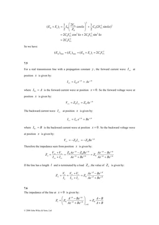 E E L V m e i 
( ) 1 
γ γ 
− + 
− + 
Z V + 
V Z Ae − 
Z Be 
− 
= + − 
0 
γ γ 
x Ae Be 
© 2008 John Wiley & Sons, Ltd 
⎞ 
2 cos 1 
⎛ 
C V kx C V kx 
2 cos 2 sin 
= + 
+ + 
2 
0 0 
2 2 
0 0 
0 
2 2 
0 0 
2 2 
0 0 
2 
0 
0 
2 
(2 sin ) 
2 
2 
+ 
+ 
+ 
= 
+ ⎟ ⎟⎠ 
⎜ ⎜⎝ 
+ = 
C V 
kx C V kx 
Z 
So we have: 
2 
max max 0 0 ( ) ( ) ( ) 2 + E = E = E + E = C V m e m e i 
7.5 
For a real transmission line with a propagation constant γ , the forward current wave x+ I at 
position x is given by: 
x x 
I = I e−γ = Ae−γ 
x + 0 
+ where I = A 0+ is the forward current wave at position x = 0. So the forward voltage wave at 
position x is given by: 
x 
V = Z I = Z Ae−γ 
x + 0 x + 0 
The backward current wave x− I at position x is given by: 
x x 
I = I e+γ = Be+γ 
x − 0 
− where I = B 0− is the backward current wave at position x = 0. So the backward voltage wave 
at position x is given by: 
x 
V = − Z I = − Z Be+γ 
x − 0 x − 0 
Therefore the impedance seen from position x is given by: 
x x 
x x 
x x 
x x 
x x 
x x 
Z Ae Be 
Ae Be 
I I 
γ γ 
γ γ 
− + 
− + 
+ − 
+ 
= 
+ 
= 
+ 
0 0 
If the line has a length l and is terminated by a load L Z , the value of L Z is given by: 
l l 
Z V V + 
− 
= = V 
+ − 
0 
γ γ 
L Ae Be 
l l 
l l 
l l 
L 
L 
Z Ae Be 
I I 
I 
γ γ 
− + 
− + 
+ − 
+ 
= 
+ 
7.6 
The impedance of the line at x = 0 is given by: 
Z A B 
⎞ 
⎛ 
− + 
γ γ 
− 
i + 
A B 
x x 
Z Z A Be 
Ae Be 
x 
x x 
− 
= ⎟ ⎟⎠ 
⎜ ⎜⎝ 
+ 
= 
= 
− + 
0 
0 
0 γ γ 
 