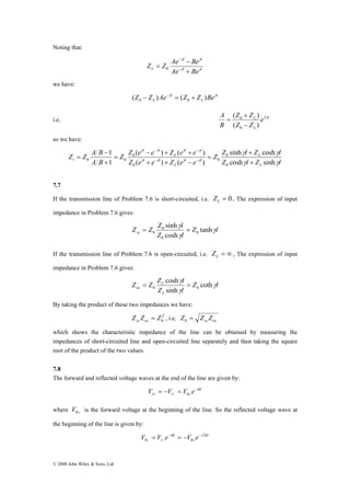 Noting that: 
Z Z A B 
1 
− + + 
− 
= − − 
0 0 + 
© 2008 John Wiley & Sons, Ltd 
l l 
γ γ 
+ 
− 
Z Z Ae − 
Beγ γ 
L Ae Be 
l l 
= 0 
− 
we have: 
l 
L 
l 
L (Z Z )Ae γ (Z Z )Beγ 0 0 − − = + 
A ( Z + 
Z 
) 
2γ 
i.e. l 
L e 
0 
( ) 
L 
Z Z 
B 
0 
− 
= 
so we have: 
Z Z sinh l Z cosh 
l 
γ γ 
L 
0 
Z l Z l 
γ γ γ γ 
Z Z e e Z e e 
( ) ( ) 
0 
Z e e Z e e 
A B 
L 
l l 
L 
l l 
l l 
L 
l l 
i γ γ γ γ 
γ γ 
cosh sinh 
( ) ( ) 
1 
0 
0 
0 
+ 
= 
+ + − 
= 
+ 
− − 
7.7 
If the transmission line of Problem 7.6 is short-circuited, i.e. = 0 L Z , The expression of input 
impedance in Problem 7.6 gives: 
Z Z Z sinh 
γ 
= l 0 
= 
Z γ 
l 
sc 0 Z l 
γ 
tanh 
cosh 
0 
0 
If the transmission line of Problem 7.6 is open-circuited, i.e. = ∞ L Z , The expression of input 
impedance in Problem 7.6 gives: 
Z l 
Z Z Z l 
γ 
cosh 
= L 
= 
γ 
oc 0 0 Z l 
L 
γ 
coth 
sinh 
By taking the product of these two impedances we have: 
2 
0 Z Z Z sc oc = , i.e. sc oc Z = Z Z 0 
which shows the characteristic impedance of the line can be obtained by measuring the 
impedances of short-circuited line and open-circuited line separately and then taking the square 
root of the product of the two values. 
7.8 
The forward and reflected voltage waves at the end of the line are given by: 
ikl 
V = − V = V e− 
l + l − 0 
+ where 0+ V is the forward voltage at the beginning of the line. So the reflected voltage wave at 
the beginning of the line is given by: 
ikl i kl 
V = V e − 
= − 
V e − 
2 
0 − l − 0 
+ 
 