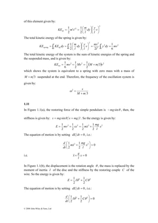 of this element given by: 
2 2 
v mv 
l 
KE KE dy 1 
m 
= = ⎛ l l l 
1 
spring dy y dy mv 
© 2008 John Wiley & Sons, Ltd 
2 
dy y 
l 
= ′ ′ 2 
= ⎛ v 
1 
2 
1 
2 
⎞ 
⎟⎠ 
⎛ 
⎞ 
⎜⎝ 
⎟⎠ 
⎜⎝ 
l 
KE m v m dy 
The total kinetic energy of the spring is given by: 
⎞ 
⎛ 
⎞ 
∫ ∫ ∫ = = ⎟⎠ 
⎜⎝ 
⎟⎠ 
⎜⎝ 
l 
dy y 
l 
0 0 
2 
0 
2 
3 
6 
2 2 
The total kinetic energy of the system is the sum of kinetic energies of the spring and 
the suspended mass, and is given by: 
KE = 1 mv + 1 
Mv = 1 
M + 
m v tot 2 2 ( 3) 2 
2 
2 
6 
which shows the system is equivalent to a spring with zero mass with a mass of 
M + m 3 suspended at the end. Therefore, the frequency of the oscillation system is 
given by: 
3 
2 
s 
+ 
M m 
ω = 
1.11 
In Figure 1.1(a), the restoring force of the simple pendulum is −mg sinθ , then, the 
stiffness is given by: s = mg sinθ x = mg l . So the energy is given by: 
E = mv + sx = mx& + mg 
1 1 
1 
1 
x 
2 2 2 2 
2 
2 
2 
2 
l 
The equation of motion is by setting dE dt = 0 , i.e.: 
0 
mx mg 
d & 
⎟⎠ 
1 2 1 
2 = ⎛ + x 
2 
2 
⎞ 
⎜⎝ 
l 
dt 
&x& g 
i.e. + x = 0 
l 
In Figure 1.1(b), the displacement is the rotation angle θ , the mass is replaced by the 
moment of inertia I of the disc and the stiffness by the restoring couple C of the 
wire. So the energy is given by: 
E = 1 Iθ& + 1 
Cθ 
2 2 
2 
2 
The equation of motion is by setting dE dt = 0 , i.e.: 
0 
d & 
⎟⎠ 
1 2 1 
2 = ⎛ Iθ + Cθ 
dt 
2 
2 
⎞ 
⎜⎝ 
 