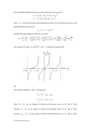 The forward and reflected current waves at the end of the line are given by: 
i kl 
Z V + 
V − 
− 
= ikl − 
ikl 
0 + 0 − 
= = 
Zi 
0 0 L C 
… … 
− 3λ 4 
© 2008 John Wiley & Sons, Ltd 
I V Z V e Z I e 
ikl 
= = = 
0 0 0 0 
l l l 
ikl ikl 
l l 
I V Z V Z I e 
− 
− − + + 
− 
+ 
− 
+ + + 
= − = = 
0 0 0 
where 0+ I is the forward current at the beginning of the line. So the reflected current wave at the 
beginning of the line is given by: 
ikl i kl 
I = I e − 
= 
I e − 
2 
0 − l − 0 
+ 
Therefore the input impedance of the line is given by: 
πl 
λ 
i L 
0 
C 
iZ kl 
kl 
V e e 
( ) 
0 
I e e 
V e 
(1 ) 
I e 
I I 
ikl ikl 
i kl 
i 
tan 2 
sin 
cos 
( ) 
(1 ) 
0 
0 
0 
2 
0 
2 
0 
0 0 
+ 
= 
+ 
= 
+ 
+ 
− 
+ 
− 
+ 
− 
+ 
+ − 
The variation of the ratio 0 0 Z L C i with l is shown in the figure below: 
λ 4 3λ 4 
0 l λ 2 
−λ 4 
−λ 2 
7.9 
The boundary condition at m Z Z 0 junction gives: 
+ − + − + = + 0 0 m0 m0 V V V V 
+ − + − + = + 0 0 m0 m0 I I I I 
where 0+ V , 0− V are the voltages of forward and backward waves on 0 Z side of m Z Z 0 
junction; 0+ I , 0− I are the currents of forward and backward waves on 0 Z side of m Z Z 0 
junction; m0+ V , m0− V are the voltages of forward and backward waves on m Z side of m Z Z 0 
 
