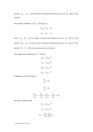 junction; m0+ I , m0− I are the currents of forward and backward waves on m Z side of m Z Z 0 
junction; 
The boundary condition at m L Z Z junction gives: 
© 2008 John Wiley & Sons, Ltd 
mL mL L V +V = V + − 
mL mL L I + I = I + − 
where mL+ V , mL− V are the voltages of forward and backward waves on m Z side of m L Z Z 
junction; mL+ I , mL− I are the currents of forward and backward waves on m Z side of m L Z Z 
junction; L V , L I are the voltage and current across the load. 
If the length of the matching line is l , we have: 
ikl 
m mL V V e + + = 0 
ikl 
m mL I I e + + = 0 
ikl 
V = V e− 
m 0 
− mL − ikl 
I = I e− 
m 0 
− mL − In addition, we have the relations: 
L 
V = 
L Z 
I 
L 
0 
V = 
0 Z 
I 
0 
m 
V = − V 
= V 
= − V 
= 
m mL 
Z 
mL 
mL 
mL 
m 
m 
m 
I 
I 
I 
I 
− 
− 
+ 
+ 
− 
− 
+ 
+ 
0 
0 
0 
0 
The above conditions yield: 
ikl 
V = V e− 
mL + m 0 
+ ikl 
I = I e− 
mL + m 0 
+ V Z − 
Z 
mL V 
= L m 
mL 
− + + 
Z Z 
L m 
 