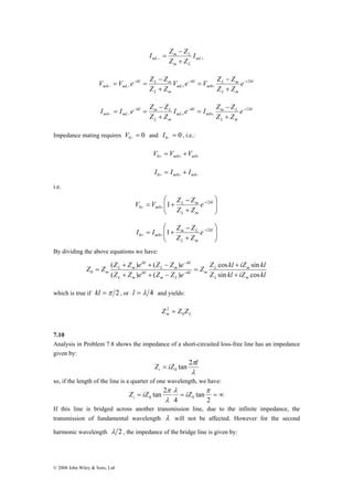 V V e Z Z 2 
V e V Z − 
Z 
− 
= 
e 
m 0 mL 0 
I I e Z Z 2 
I e I Z − 
Z 
− 
= 
e 
m mL 0 0 
Z Z ( Z + Z ) e + ( Z − 
Z ) 
e 
= − 
0 + 
© 2008 John Wiley & Sons, Ltd 
I Z − 
Z 
mL I 
= m L 
mL 
− + + 
Z Z 
m L 
i kl 
L m 
L m 
m 
ikl 
mL 
ikl L m 
L m 
Z Z 
Z Z 
− 
+ 
− 
+ 
− 
− − + 
+ 
= = 
i kl 
m L 
L m 
m 
ikl 
mL 
ikl m L 
L m 
Z Z 
Z Z 
− 
+ 
− 
+ 
− 
− − + 
+ 
= = 
Impedance mating requires 0 0 = − V and 0 0 = − I , i.e.: 
+ + − = + 0 m0 m0 V V V 
+ + − = + 0 m0 m0 I I I 
i.e. 
⎞ 
⎟ ⎟⎠ 
⎛ 
V V Z Z 2 
0 0 1 
⎜ ⎜⎝ 
− 
= + − 
+ + 
L m 
e 
m Z + 
Z 
i kl 
L m 
⎞ 
⎟ ⎟⎠ 
⎛ 
I I Z Z 2 
0 0 1 
⎜ ⎜⎝ 
− 
= + − 
+ + 
m L 
e 
m Z + 
Z 
i kl 
L m 
By dividing the above equations we have: 
Z Z cos kl iZ sin 
kl 
L m 
Z kl iZ kl 
Z Z e Z Z e 
L m 
ikl m 
m L 
ikl 
L m 
ikl 
L m 
ikl 
L m 
m ( ) ( ) 
sin cos 
+ 
= 
+ + − 
− 
which is true if kl =π 2 , or l = λ 4 and yields: 
2 = 
m L Z Z Z 0 
7.10 
Analysis in Problem 7.8 shows the impedance of a short-circuited loss-free line has an impedance 
given by: 
Z π= 
iZ tan 2 l i 
0 λ 
so, if the length of the line is a quarter of one wavelength, we have: 
tan 2 0 0 
π Z iZ iZ i 
λ π 
λ 
= = = ∞ 
2 
tan 
4 
If this line is bridged across another transmission line, due to the infinite impedance, the 
transmission of fundamental wavelength λ will not be affected. However for the second 
harmonic wavelength λ 2 , the impedance of the bridge line is given by: 
 