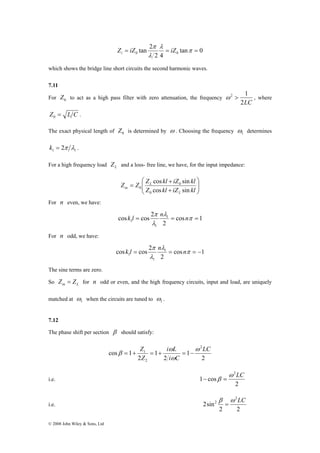 © 2008 John Wiley & Sons, Ltd 
tan 2 0 0 = = π = 
tan 0 
Z iZ π λ 
iZ i 
2 4 
λ 
which shows the bridge line short circuits the second harmonic waves. 
7.11 
For 0 Z to act as a high pass filter with zero attenuation, the frequency 
ω 2 > 1 , where 
2LC 
Z = L C 0 . 
The exact physical length of 0 Z is determined by ω . Choosing the frequency 1 ω 
determines 
1 1 k = 2π λ . 
For a high frequency load L Z and a loss- free line, we have, for the input impedance: 
⎞ 
⎟ ⎟⎠ 
⎛ 
Z Z Z kl iZ kl 
⎜ ⎜⎝ 
cos + 
sin 
+ 
0 
= 
0 
Z kl iZ kl 
L 
L 
in 0 
cos sin 
For n even, we have: 
π k l n n 
cos 1 
cos cos 2 1 
1 = = π = 
2 
1 
λ 
λ 
For n odd, we have: 
π k l n n 
cos 1 
cos cos 2 1 
1 = = π = − 
2 
1 
λ 
λ 
The sine terms are zero. 
So in L Z = Z for n odd or even, and the high frequency circuits, input and load, are uniquely 
matched at 1 ω 
when the circuits are tuned to 1 ω 
. 
7.12 
The phase shift per section β should satisfy: 
Z ω 
1 LC 
2 
1 
i L 
β = + = + = − 
2 
1 
2 
cos 1 
2 
2 
ω 
i C 
Z 
ω 
i.e. 
2 
1 cos 
ω2LC 
− β = 
i.e. 
2 2 
2sin 
2 
2 β ω LC 
= 
 