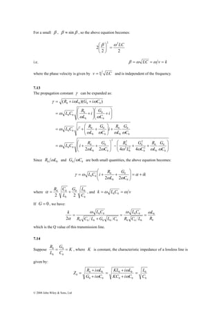 For a small β , β ≈ sinβ , so the above equation becomes: 
R i L G i C 
( )( ) 
γ ω ω 
= + + 
0 0 0 0 
i G 
L C R 
L C i R 
L C i R 
α = R C + , and k =ω L C =ω v 0 0 
0 0 
2 2 C 
k ω L C ω L C 
ω 
α 
2 R 
R = G 
= 
0 0 
, where K is constant, the characteristic impedance of a lossless line is 
© 2008 John Wiley & Sons, Ltd 
⎞ 
2 2 
⎛ 
2 
2 2β ω LC 
= ⎟⎠ 
⎜⎝ 
i.e. β =ω LC =ω v = k 
where the phase velocity is given by v = 1 LC and is independent of the frequency. 
7.13 
The propagation constant γ can be expanded as: 
⎞ 
⎟ ⎟⎠ 
i R 
0 
⎛ 
⎞ 
G 
2 
0 
G 
+ + − ⎟ ⎟⎠ 
⎜ ⎜⎝ 
⎞ 
⎛ 
0 
2 0 
⎛ 
⎜ ⎜⎝ 
⎛ 
⎛ 
⎞ 
= + + 
⎞ 
+ ⎟ ⎟⎠ 
⎜ ⎜⎝ 
= + + 
⎟ ⎟⎠ 
⎜ ⎜⎝ 
+ ⎟ ⎟⎠ 
⎜ ⎜⎝ 
= + 
0 
G 
0 
R 
0 
0 
2 
0 
2 
0 
2 
0 
2 
2 
0 
G 
G 
0 
0 
0 
0 0 
0 
0 
0 
0 
0 
0 
0 0 
0 
0 
0 
0 0 
2 2 4 4 
C 
L 
C 
L 
R 
C 
L 
C 
L 
C 
L 
i 
C 
L 
ω ω ω ω ω ω 
ω 
ω ω ω ω 
ω 
ω ω 
ω 
Since 0 0 R ωL and 0 0 G ωC are both small quantities, the above equation becomes: 
ik 
⎛ 
L C i R G 
= + ⎟⎠ 
⎟ L 
C 
⎞ 
⎜ ⎜⎝ 
= + + α 
ω ω 
γ ω 
0 
0 
0 
0 
0 0 2 2 
where 
0 0 
0 
0 
G L 
L 
If G = 0 , we have: 
0 
0 
0 0 
0 0 0 
0 0 
0 0 0 0 0 0 
L 
R C L 
R C L G L C 
= = 
+ 
= 
which is the Q value of this transmission line. 
7.14 
Suppose K 
C 
L 
0 
0 
given by: 
0 
Z R + 
i ω 
L KL + 
i ω 
L 
= 
0 C 
0 
0 0 
0 0 
0 0 
0 0 
L 
KC i C 
G i C 
+ 
= 
+ 
= 
ω 
ω 
 