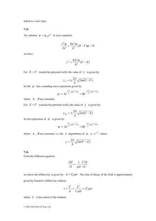 which is a real value. 
7.15 
Try solution x 
ψ =ψ meγ in wave equation: 
© 2008 John Wiley & Sons, Ltd 
2 
8 ( ) 0 
2 
2 
2 
+ − = 
∂ 
∂ 
ψ 
ψ π E V 
h 
m 
x 
we have: 
2 
= m − 
8 π 
( ) 
2 V E 
2 
h 
γ 
For E > V (inside the potential well), the value of γ is given by: 
2 π 
2m(E V ) 
h 
i in = ± − 
γ 
So the ψ has a standing wave expression given by: 
π π 
i Ae Be 2 ( − ) − 2 ( − ) 
m V E x 
h 
m V E x i 
= h 
+ 
ψ 
where A , B are constants. 
For E <V (outside the potential well), the value of γ is given by: 
2 π 
2m(V E) 
γ 
out h = ± − 
So the expression of ψ is given by: 
π π 
Ae h Be 2 ( − ) −2 ( − ) 
m V E x 
h 
m V E x 
= + 
ψ 
where A , B are constants. i.e. the x dependence of ψ is e±γx , where 
2 π 
2m(V E) 
h 
= − 
γ 
7.16 
Form the diffusion equation: 
H 
2 
1 2 
x 
H 
t 
∂ 
∂ 
= 
∂ 
∂ 
μσ 
we know the diffusivity is given by: d = 1 μσ . The time of decay of the field is approximately 
given by Einstein’s diffusivity relation: 
μσ 
t = L = = 
μσ 
2 
2 2 
1 
L L 
d 
where L is the extent of the medium. 
 