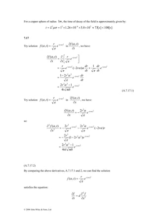 For a copper sphere of radius 1m, the time of decay of the field is approximately given by: 
t = L2μσ = 12 ×1.26×10−6 ×5.8×107 ≈ 73[s] < 100[s] 
7.17 
f α t = r e− r in 
Try solution ( , ) ( α )2 
f t 
f α t = r e− r in 
f t 
© 2008 John Wiley & Sons, Ltd 
π 
f t 
∂ 
∂ (α , ) 
t 
, we have: 
dr 
⎤ 
⎡ 
∂ 
r e r dr 
2 2 
r r 
α α 
( ) ( ) 
− − 
= − + 
r e 2 
dr 
2 
2 
r 
α 
( ) 
1 2 
α 
π 
2 2 
( ) 
2 2 
( ) 
r 
2 1 
4 
( 2 ) 1 
( , ) 
α 
α 
α 
π 
π 
α α 
π 
π 
α 
r 
r 
e 
t dt 
dt 
e 
dt 
dt 
r e 
t t 
− 
− 
− 
− 
= 
− 
= 
⎥⎦ 
⎢⎣ 
∂ 
= 
∂ 
∂ 
(A.7.17.1) 
Try solution ( , ) ( α )2 
π 
f t 
∂ 
∂ (α , ) 
x 
, we have: 
( , ) 2 3 α 
f t = − − 
∂ 
α r α e r 
x 
( )2 
π 
∂ 
so: 
r e r e r r 
( , ) 2 − r α 2 2 α 
= − − − 
r 
α 
2 
( − 
2 ) 
r r e 
2 
2 
( ) 
= − − 
2 2 
2 2 ( ) 
3 
( ) 
3 
( ) 
3 
2 
2 
r 
2 1 
4 
2 (1 2 ) 
α 
α 
α 
π 
α 
π 
α 
π 
π 
α 
r 
r 
e 
td dt 
x 
− 
− 
− 
= 
∂ 
∂ 
(A.7.17.2) 
By comparing the above derivatives, A.7.17.1 and 2, we can find the solution 
f α t = r e− r 
( , ) ( α )2 
π 
satisfies the equation: 
2 
2 
x 
d f 
f 
t 
∂ 
∂ 
= 
∂ 
∂ 
 