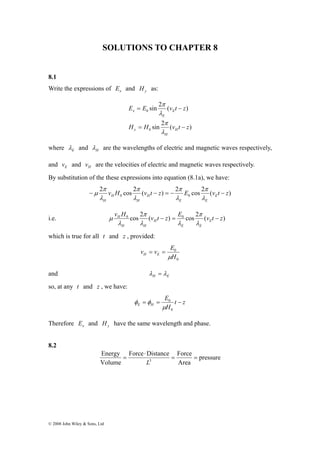 SOLUTIONS TO CHAPTER 8 
8.1 
Write the expressions of x E and y H as: 
π 
π 
π 
π 
− μ 
− = − − 
Energy 
© 2008 John Wiley & Sons, Ltd 
π 
sin 2 ( ) 
E = E v t − 
z 
λ 
π 
sin 2 ( ) 
0 
0 
H H v t z 
H 
H 
y 
E 
E 
x 
= − 
λ 
where E λ and H λ are the wavelengths of electric and magnetic waves respectively, 
and E v and H v are the velocities of electric and magnetic waves respectively. 
By substitution of the these expressions into equation (8.1a), we have: 
2 cos 2 ( ) 2 cos 2 ( ) 
0 0 v H v t z E v t z E 
E E 
H 
H 
H 
H 
λ 
λ 
λ 
λ 
i.e. v H0 cos 2 π 
H (v t − z) = E0 π 
cos 2 (v t − 
z) 
E 
E E 
H 
H H 
λ 
λ λ 
λ 
μ 
which is true for all t and z , provided: 
0 
v v E H E μ 
0 
H 
= = 
and H E λ = λ 
so, at any t and z , we have: 
t z 
E 
E H = = − 
H 
0 
0 
μ 
φ φ 
Therefore x E and y H have the same wavelength and phase. 
8.2 
pressure 
Force Distance Force 
Area 
Volume 
3 = = 
⋅ 
= 
L 
 