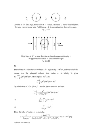 C W A W C 
Currents in W into page. Field lines at A cancel. Those at C force wires together. 
Reverse current in one wire. Field lines at A in same direction, force wires apart. 
1 2 2 
2 
C W A Motion 
− 
a e − 
= = 
πε π 
© 2008 John Wiley & Sons, Ltd 
Fig Q.8.2.a 
Field lines at C in same direction as those from current in wire – 
in opposite direction at A . Motion to the right 
Fig Q.8.2.b 
8.3 
The volume of a thin shell of thickness dr is given by: 4πr2dr , so the electrostatic 
energy over the spherical volume from radius a to infinity is given 
by: ∫+∞ 
a 
E (4 r )dr 
2 
0 ε π , which equals mc2 , i.e.: 
1 E r dr mc 
∫ = +∞ ε π 
2 2 2 
0 (4 ) 
2 
a 
By substitution of 2 
0 E = e 4πε r into the above equation, we have: 
1 r dr mc 
∫ = +∞ π 
2 2 
(4 ) 
2 0 (4 2 ) 
2 
2 
0 
r 
e 
a 
πε 
ε 
2 1 
8 
∫ = +∞ 
i.e. 2 
2 
0 
dr mc 
r 
e 
a 
πε 
2 
8 
e = 
πε 
i.e. 2 
0 
mc 
a 
Then, the value of radius a is given by: 
1.41 10 [ ] 
19 2 
(1.6 × 
10 ) 
8 8.8 10 9.1 10 (3 10 ) 
8 
15 
12 31 8 2 
2 
0 
m 
mc 
− − 
≈ × 
× × × × × × 
 